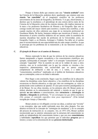 Porque si hemos dicho que estamos ante una "ciencia ocultada” entre
     las Ciencias de la Educación, podemos decir, igualmente, que estamos ante una
     ciencia “no concebida” en el imaginario científico de los profesores
     universitarios de las áreas de Geografía y de Historia. Y es que, efectivamente, si
     decimos que la enseñanza y el aprendizaje de una ciencia deriva tanto de las
     Ciencias de la Educación como de las ciencias mismas, ello implica interesar en
     la tarea a los profesores facultativos de Historia y de Geografía. Que esto se
     consiga resulta del mayor interés para nosotros y nuestra área científica, y más
     cuando muchos de ellos cubrieron una etapa de su iniciación profesional en
     Enseñanza Media. De hecho, bastantes trabajos que incentivan el interés, y aún
     demuestran el acierto científico didáctico de sus autores sobre la enseñanza de
     nuestras disciplinas han nacido de profesores de la Universidad, como, en
     Geografía, Capel, o, en Historia, Aróstegui o Valdeón. Ese debe ser el camino
     para el reconocimiento de una especialidad más de cada campo científico: la que
     se preocupa por los problemas de su transmisión y de sus funciones sociales y
     educativas.

C.   El ejemplo de Bruner en el camino de Damasco.

             Hemos expresado la idea de que los teóricos de las ciencias educativas
     fueron marginando a lugares secundarios a los conocimientos científicos; por
     ejemplo, sustituyendo el concepto “saber” o el concepto “conocimiento”, por el
     concepto “capacidad”. Pero la cuestión no está en la validez de unos u otros
     criterios, sino en la exclusividad, con la que los criterios se vinculan a los
     respectivos planteamientos, una exclusividad que no parece aceptar
     competencias de atribución a más de uno, o a varios, o a todos los
     “conocimientos científicos” implicados en el ámbito de fenómenos educativos
     que se contemplan, como es sin duda lo adecuado.

            Pero llegar a esta conclusión, llegar a que los científicos de la educación
     valoren las disciplinas como factor educativo, y los científicos de las disciplinas
     reconozcan su función educativa, es algo que, aún con cuentagotas, se viene ya
     produciendo como acabamos de apuntar. El caso para nosotros paradigmático es
     el de Bruner. En sus obras iniciales, en los primeros años 60, Bruner ponía un
     énfasis absoluto en la estructuración del material, e insistía en que lo que se
     aprende no son saberes o conocimientos, sino estructuras o estrategias de
     solución y búsqueda de problemas. “Y son estrategias las que deben enseñarse
     (54), porque el contenido específico tiene poca importancia”. (Cita textual
     recogida por Araujo y Chacwick).

             Bruner pronto se vió obligado a revisar sus ideas, a realizar una “revisita”
     a sus conceptos, algo que acabó realizando unos diez años después. Fue una
     drástica revisión de su concepto de “estrategias de enseñanza” y de su concepto
     del proceso de instrucción en su conjunto. Así, en 1971 (55), Bruner acabará
     reconociendo que su anterior entusiasmo por la estructura del conocimiento no
     podía ser independiente del conocimiento mismo y que son esos conocimientos
     y habilidades específicas los que permiten que el individuo progrese por sí
     mismo y avance en la estructuración de sus procesos intelectuales.




                                          35
 