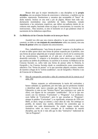 Bruner dirá que la mejor introducción a una disciplina es la propia
     disciplina, con sus propias formas de conexiones y relaciones, y también con las
     actitudes, esperanzas, frustraciones y encantos que acompañan el “hacer” de
     dicha materia. Incluso en una nota a pie de página, Bruner hará toda una
     declaración mostrándose muy satisfecho de haber, finalmente, restado
     importancia a las estructuras cognitivas, que deben enc uadrarse dentro de un
     contexto más amplio, haciendo entrar en juego el conocimiento, la vocación, las
     motivaciones... Para nosotros, es éste el momento en el que podemos situar el
     nacimiento de las didácticas específicas.

D.   La Didáctica de las Ciencias Sociales en la tarea por hacer.

            Ausubel nos dirá que una ciencia educativa, la que nosotros queremos
     construir, no debe ser un conjunto de conocimientos sobre esa ciencia, sino una
     forma de pensar sobre ese conjunto de conocimientos.

             Pero, indudablemente, “una forma de pensar” respecto a la disciplina en
     el aula no debe querer decir una forma de pensar expuesta por el profesor, sino
     una forma de pensar adquirida por el propio alumno a través de la construcción
     de los conocimientos, organizada en el aula por el profesor a través del
     desarrollo curricular. Y, respecto a la disciplina, como nuevo campo científico
     que analiza un ámbito de problemas, la cuestión es la misma: la Didáctica de las
     Ciencias Sociales es, sobre todo una forma de pensar sobre la Historia, la
     Geografía y las Ciencias Sociales desde su consideración como conocimiento
     educativo. Esa “forma de pensar” es lo que necesitan adquirir creemos, muchos
     de nuestros colegas de la “eclesia académica”, sea de Geografía e Historia o sea
     de Ciencias de la Educación.

     1)     Idea de concepción curricular e idea de construcción de la ciencia en el
            aula. (56)

                     Hemos expuesto ya suficientemente la teoría del currículum y
            hemos señalado ya, igualmente, por otro lado, que los profesores tienden
            a identificar cada nuevo concepto que llega desde las Ciencias de la
            Educación, (y más en una “Scienza Nuova” que comienza a ser parte de
            ellos), con alguno de los conceptos “establecidos”. Tal es lo que nos
            ocurre con los términos “Currículum” y “Programa”. Los profesores
            oyen hablar de “Currículum”, pero lo que escuchan es “Programa”,
            aunque la palabra “Currículum” y su significado, arrancara de 1924 con
            Babit, es decir, tenga ya setenta y cinco años de vida. Sin embargo es
            posible, de manera muy sucinta, diferenciar los contenidos que se
            esconden tras cada denominación. Su simple repaso resulta muy
            ilustrativos sobre un nuevo concepto de la enseñanza de nuestra
            disciplina, que ha de ir más allá que la idea “instructiva” tradicional de
            “dar un Programa”.




                                        36
 