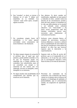 6. Son “cerrados”, es decir, se inician y 6. Son abiertos. Es decir, pueden ser
   finalizan en el aula. Y deben ser         modificados, ampliados en unas partes
   impartidos en su totalidad. Lo            y reducidos en otras... pueden variar en
   “exterior” suele serles ajeno, excepto    función de las circunstancias sociales
   alguna excursión.                         fuera del aula, porque se incardinan en
                                             la vida, que debe penetrar en la escuela
                                             y ser utilizada como vehículo
                                             educativo. Los “mass-media” y el
                                             juicio social, proporciona cada día
                                             entradas curriculares nuevas muy
                                             necesarias para implementar el
                                             currículum de Sociales.

7. No consideran ningún factor de 7. Incluyen, como elemento básico, el
   aprendizaje, a lo sumo parcas       conjunto de previsiones, acciones,
   actividades como comentarios de     técnicas didácticas y recursos a utilizar
   textos históricos o de ilustración. para el cumplimiento de unos objetivos
                                       que han de considerarse como punto de
                                       partida.Y en ellos hay que reservar
                                       espacios para la innovación y la
                                       experimentación.

8. No dejan margen ninguno de actuación 8. Suponen todo un Plan de acción del
   al profesor que, al igual que sus       profesor, que es el responsable de su
   alumnos, queda también sometido a él.   aplicación, y en el que hay que contar
   El que un Programa pueda ser            con la investigación educativa como
   elaborado por el propio profesor no     factor de base en la toma de decisiones.
   contradice esta característica, pues al
   ser concebido con arreglo a la
   estructura de una ciencia, una vez
   elaborado, deviene en intangible, como
   intangible es su estructura.

9. No dejan muchas más posibilidades de 9. Previenen los contenidos de la
   cumplimiento que aquellas que se        evaluación. Una evaluación que busca
   resuelven con la memoria.               valorar en el alumno más el esfuerzo de
                                           progreso y el despliegue de aptitudes y
                                           potencialidades, que el conocimiento
                                           aislado, sin asignación de significado
                                           alguno.




                                         38
 