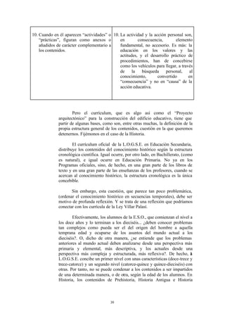 10. Cuando en él aparecen “actividades” o 10. La actividad y la acción personal son,
    “prácticas”, figuran como anexos o        en        consecuencia,       elemento
    añadidos de carácter complementario a     fundamental, no accesorio. Es más: la
    los contenidos.                           educación en los valores y las
                                              actitudes, y el desarrollo práctico de
                                              procedimientos, han de concebirse
                                              como los vehículos para llegar, a través
                                              de     la   búsqueda     personal,     al
                                              conocimiento,       convertido        en
                                              “consecuencia” y no en “causa” de la
                                              acción educativa.




                      Pero el currículum, que es algo así como el “Proyecto
              arquitectónico” para la construcción del edificio educativo, tiene que
              partir de algunas bases, como son, entre otras muchas, la definición de la
              propia estructura general de los contenidos, cuestión en la que queremos
              detenernos. Fijémonos en el caso de la Historia.

                      El currículum oficial de la L.O.G.S.E. en Educación Secundaria,
              distribuye los contenidos del conocimiento histórico según la estructura
              cronológica científica. Igual ocurre, por otro lado, en Bachillerato, (como
              es natural), e igual ocurre en Educación Primaria. No ya en los
              Programas oficiales, sino, de hecho, en una gran parte de los libros de
              texto y en una gran parte de las enseñanzas de los profesores, cuando se
              acercan al conocimiento histórico, la estructura cronológica es la única
              concebible.

                     Sin embargo, esta cuestión, que parece tan poco problemática,
              (ordenar el conocimiento histórico en secuencias temporales), debe ser
              motivo de profunda reflexión. Y se trata de una reflexión que podríamos
              conectar con los currícula de la Ley Villar Palasí.

                      Efectivamente, los alumnos de la E.S.O., que comienzan el nivel a
              los doce años y lo terminan a los dieciséis... ¿deben conocer problemas
              tan complejos como pueda ser el del origen del hombre a aquella
              temprana edad y ocuparse de los asuntos del mundo actual a los
              dieciséis?. O, dicho de otra manera, ¿se entiende que los problemas
              anteriores al mundo actual deben analizarse desde una perspectiva más
              primaria y elemental, más descriptiva, y los actuales desde una
              perspectiva más compleja y estructurada, más reflexiva?. De hecho, a    l
              L.O.G.S.E. concibe un primer nivel con unas características (doce-trece y
              trece-catorce) y un segundo nivel (catorce-quince y quince-dieciséis) con
              otras. Por tanto, no se puede condenar a los contenidos a ser impartidos
              de una determinada manera, o de otra, según la edad de los alumnos. En
              Historia, los contenidos de Prehistoria, Historia Antigua e Historia



                                          39
 