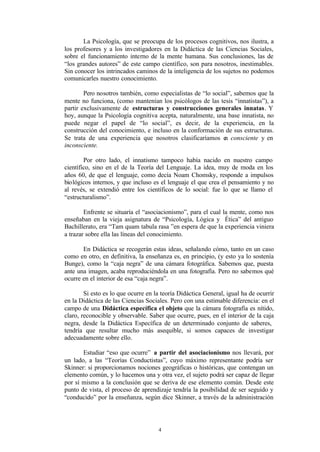 La Psicología, que se preocupa de los procesos cognitivos, nos ilustra, a
los profesores y a los investigadores en la Didáctica de las Ciencias Sociales,
sobre el funcionamiento interno de la mente humana. Sus conclusiones, las de
“los grandes autores” de este campo científico, son para nosotros, inestimables.
Sin conocer los intrincados caminos de la inteligencia de los sujetos no podemos
comunicarles nuestro conocimiento.

        Pero nosotros también, como especialistas de “lo social”, sabemos que la
mente no funciona, (como mantenían los psicólogos de las tesis “innatistas”), a
partir exclusivamente de estructuras y construcciones generales innatas. Y
hoy, aunque la Psicología cognitiva acepta, naturalmente, una base innatista, no
puede negar el papel de “lo social”, es decir, de la experiencia, en la
construcción del conocimiento, e incluso en la conformación de sus estructuras.
Se trata de una experiencia que nosotros clasificaríamos e consciente y en
                                                              n
inconsciente.

        Por otro lado, el innatismo tampoco había nacido en nuestro campo
científico, sino en el de la Teoría del Lenguaje. La idea, muy de moda en los
años 60, de que el lenguaje, como decía Noam Chomsky, responde a impulsos
biológicos internos, y que incluso es el lenguaje el que crea el pensamiento y no
al revés, se extendió entre los científicos de lo social: fue lo que se llamo el
“estructuralismo”.

        Enfrente se situaría el “asociacionismo”, para el cual la mente, como nos
enseñaban en la vieja asignatura de “Psicología, Lógica y Ética” del antiguo
Bachillerato, era “Tam quam tabula rasa ”en espera de que la experiencia viniera
a trazar sobre ella las líneas del conocimiento.

       En Didáctica se recogerán estas ideas, señalando cómo, tanto en un caso
como en otro, en definitiva, la enseñanza es, en principio, (y esto ya lo sostenía
Bunge), como la “caja negra” de una cámara fotográfica. Sabemos que, puesta
ante una imagen, acaba reproduciéndola en una fotografía. Pero no sabemos qué
ocurre en el interior de esa “caja negra”.

        Si esto es lo que ocurre en la teoría Didáctica General, igual ha de ocurrir
en la Didáctica de las Ciencias Sociales. Pero con una estimable diferencia: en el
campo de una Didáctica específica el objeto que la cámara fotografía es nítido,
claro, reconocible y observable. Saber que ocurre, pues, en el interior de la caja
negra, desde la Didáctica Específica de un determinado conjunto de saberes,
tendría que resultar mucho más asequible, si somos capaces de investigar
adecuadamente sobre ello.

       Estudiar “eso que ocurre” a partir del asociacionismo nos llevará, por
un lado, a las “Teorías Conductistas”, cuyo máximo representante podría ser
Skinner: si proporcionamos nociones geográficas o históricas, que contengan un
elemento común, y lo hacemos una y otra vez, el sujeto podrá ser capaz de llegar
por sí mismo a la conclusión que se deriva de ese elemento común. Desde este
punto de vista, el proceso de aprendizaje tendría la posibilidad de ser seguido y
“conducido” por la enseñanza, según dice Skinner, a través de la administración




                                     4
 