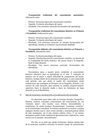 Transposición      tradicional    del   conocimiento      matemático.
     Adecuación entre:

     -   Primero. Estructura lógica del conocimiento científico.
     -   Segundo. Evolución psicológica del sujeto.
     -   Resultado: Una estructura curricular favorecedora del aprendizaje.

        Transposición tradicional del conocimiento histórico en Primaria
     y Secundaria. Inadecuación entre:

     -   Primero. Estructura lógica del conocimiento científico.
     -   Segundo. Evolución psicológica del sujeto.
     -   Resultado: Una estructura curricular no siempre favorecedora del
         aprendizaje, basada en resúmenes sucesivamente ampliado.

        Transposición didáctica del conocimiento histórico en Primaria y
     Secundaria. Adecuación entre:

     -   Primero. Evolución psicológica del sujeto.
     -   Segundo. Reestructuración del conocimiento científico, en función de
         la complejidad del hecho histórico: del suceso lineal y la biografía,
         hasta la larga duración.
     -   Resultado: Una nueva estructura curricular favorecedora del
         aprendizaje.

         Necesitamos, pues, a nuestro juicio, reelaborar el conocimiento
     histórico educativo para su aprendizaje en el aula. Y ordenarle en
     relación con la mayor o menor dificultad de comprensión del hecho
     histórico, siempre dentro de la estructura cronológica, sí, pero analizando
     cada periodo, más que desde el caudal del conocimiento, desde
     ordenaciones que arranquen en Primaria con la biografía, el hecho y los
     sucesos de corta duración, para caminar en estudios progresivamente
     superiores hacia la duración media y hacia los fenómenos de larga
     duración ya en el Bachillerato.

2)   Idea de estructura y de desarrollo en la aplicación del currículum.

             En educación, pero sobre todo en Ciencias Sociales, Geografía e
     Historia, nuestros conceptos estructurantes del conocimiento no son
     “términos duros”, sino muchas veces difusos, intercambiables y
     multiformes. Se suelen producir frecuentemente “constantes versátiles”
     en la terminología conceptual. Si nuestros profesores se resisten a aceptar
     cualquier término nuevo, otros corren alocada y entusiásticamente detrás
     de todo neologismo, sin el más mínimo análisis crítico. Y ese mismo
     neologismo puede recibir multitud de denominaciones explicativas, como
     ocurre con el concepto “procedimiento”.

            Por ello, no es malo que, desde el principio, fijemos nuestra idea
     de la estructura científica curricular en nuestro campo de conocimiento


                                 42
 