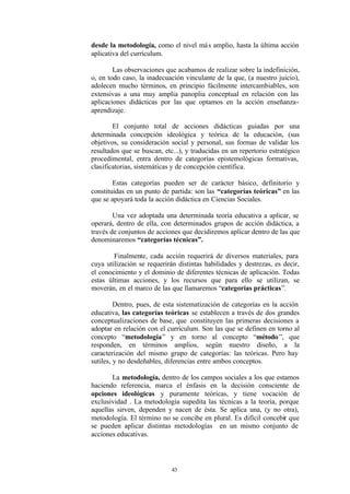 desde la metodología, como el nivel má s amplio, hasta la última acción
aplicativa del currículum.

        Las observaciones que acabamos de realizar sobre la indefinición,
o, en todo caso, la inadecuación vinculante de la que, (a nuestro juicio),
adolecen mucho términos, en principio fácilmente intercambiables, son
extensivas a una muy amplia panoplia conceptual en relación con las
aplicaciones didácticas por las que optamos en la acción enseñanza-
aprendizaje.

        El conjunto total de acciones didácticas guiadas por una
determinada concepción ideológica y teórica de la educación, (sus
objetivos, su consideración social y personal, sus formas de validar los
resultados que se buscan, etc...), y traducidas en un repertorio estratégico
procedimental, entra dentro de categorías epistemológicas formativas,
clasificatorias, sistemáticas y de concepción científica.

        Estas categorías pueden ser de carácter básico, definitorio y
constituidas en un punto de partida: son las “categorías teóricas” en las
que se apoyará toda la acción didáctica en Ciencias Sociales.

        Una vez adoptada una determinada teoría educativa a aplicar, se
operará, dentro de ella, con determinados grupos de acción didáctica, a
través de conjuntos de acciones que decidiremos aplicar dentro de las que
denominaremos “categorías técnicas”.

        Finalmente, cada acción requerirá de diversos materiales, para
cuya utilización se requerirán distintas habilidades y destrezas, es decir,
el conocimiento y el dominio de diferentes técnicas de aplicación. Todas
estas últimas acciones, y los recursos que para ello se utilizan, se
moverán, en el marco de las que llamaremos “categorías prácticas”.

         Dentro, pues, de esta sistematización de categorías en la acción
educativa, las categorías teóricas se establecen a través de dos grandes
conceptualizaciones de base, que constituyen las primeras decisiones a
adoptar en relación con el currículum. Son las que se definen en torno al
concepto “metodología” y en torno al concepto “método ”, que
responden, en términos amplios, según nuestro diseño, a la
caracterización del mismo grupo de categorías: las teóricas. Pero hay
sutiles, y no desdeñables, diferencias entre ambos conceptos.

       La metodología, dentro de los campos sociales a los que estamos
haciendo referencia, marca el énfasis en la decisión consciente de
opciones ideológicas y puramente teóricas, y tiene vocación de
exclusividad . La metodología supedita las técnicas a la teoría, porque
aquellas sirven, dependen y nacen de ésta. Se aplica una, (y no otra),
metodología. El término no se concibe en plural. Es difícil concebir que
se pueden aplicar distintas metodologías en un mismo conjunto de
acciones educativas.




                             43
 