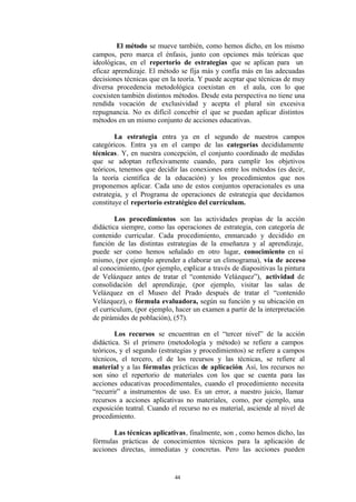 El método se mueve también, como hemos dicho, en los mismo
campos, pero marca el énfasis, junto con opciones más teóricas que
ideológicas, en el repertorio de estrategias que se aplican para un
eficaz aprendizaje. El método se fija más y confía más en las adecuadas
decisiones técnicas que en la teoría. Y puede aceptar que técnicas de muy
diversa procedencia metodológica coexistan en el aula, con lo que
coexisten también distintos métodos. Desde esta perspectiva no tiene una
rendida vocación de exclusividad y acepta el plural sin excesiva
repugnancia. No es difícil concebir el que se puedan aplicar distintos
métodos en un mismo conjunto de acciones educativas.

        La estrategia entra ya en el segundo de nuestros campos
categóricos. Entra ya en el campo de las categorías decididamente
técnicas. Y, en nuestra concepción, el conjunto coordinado de medidas
que se adoptan reflexivamente cuando, para cumplir los objetivos
teóricos, tenemos que decidir las conexiones entre los métodos (es decir,
la teoría científica de la educación) y los procedimientos que nos
proponemos aplicar. Cada uno de estos conjuntos operacionales es una
estrategia, y el Programa de operaciones de estrategia que decidamos
constituye el repertorio estratégico del currículum.

        Los procedimientos son las actividades propias de la acción
didáctica siempre, como las operaciones de estrategia, con categoría de
contenido curricular. Cada procedimiento, enmarcado y decidido en
función de las distintas estrategias de la enseñanza y al aprendizaje,
puede ser como hemos señalado en otro lugar, conocimiento en sí
mismo, (por ejemplo aprender a elaborar un climograma), vía de acceso
al conocimiento, (por ejemplo, explicar a través de diapositivas la pintura
de Velázquez antes de tratar el “contenido Velázquez”), actividad de
consolidación del aprendizaje, (por ejemplo, visitar las salas de
Velázquez en el Museo del Prado después de tratar el “contenido
Velázquez), o fórmula evaluadora, según su función y su ubicación en
el curriculum, (por ejemplo, hacer un examen a partir de la interpretación
de pirámides de población), (57).

        Los recursos se encuentran en el “tercer nivel” de la acción
didáctica. Si el primero (metodología y método) se refiere a campos
teóricos, y el segundo (estrategias y procedimientos) se refiere a campos
técnicos, el tercero, el de los recursos y las técnicas, se refiere al
material y a las fórmulas prácticas de aplicación. Así, los recursos no
son sino el repertorio de materiales con los que se cuenta para las
acciones educativas procedimentales, cuando el procedimiento necesita
“recurrir” a instrumentos de uso. Es un error, a nuestro juicio, llamar
recursos a acciones aplicativas no materiales, como, por ejemplo, una
exposición teatral. Cuando el recurso no es material, asciende al nivel de
procedimiento.

       Las técnicas aplicativas, finalmente, son , como hemos dicho, las
fórmulas prácticas de conocimientos técnicos para la aplicación de
acciones directas, inmediatas y concretas. Pero las acciones pueden


                            44
 