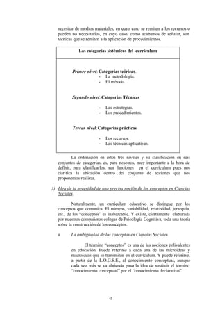 necesitar de medios materiales, en cuyo caso se remiten a los recursos o
   pueden no necesitarlos, en cuyo caso, como acabamos de señalar, son
   técnicas que se remiten a la aplicación de procedimientos.

              Las categorías sistémicas del currículum



           Primer nivel: Categorías teóricas.
                         - La metodología.
                         - El método.


           Segundo nivel: Categorías Técnicas

                         -   Las estrategias.
                         -   Los procedimientos.


           Tercer nivel: Categorías prácticas

                         -   Los recursos.
                         -   Las técnicas aplicativas.


           La ordenación en estos tres niveles y su clasificación en seis
   conjuntos de categorías, es, para nosotros, muy importante a la hora de
   definir, para clasificarlos, sus funciones en el currículum pues nos
   clarifica la ubicación dentro del conjunto de acciones que nos
   proponemos realizar.

3) Idea de la necesidad de una precisa noción de los conceptos en Ciencias
   Sociales.

           Naturalmente, un currículum educativo se distingue por los
   conceptos que comunica. El número, variabilidad, relatividad, jerarquía,
   etc., de los “conceptos” es inabarcable. Y existe, ciertamente elaborada
   por nuestros compañeros colegas de Psicología Cognitiva, toda una teoría
   sobre la construcción de los conceptos.

   a.     La ambigüedad de los conceptos en Ciencias Sociales.

                  El término “conceptos” es una de las nociones polivalentes
          en educación. Puede referirse a cada una de las microideas y
          macroideas que se transmiten en el currículum. Y puede referirse,
          a partir de la L.O.G.S.E., al conocimiento conceptual, aunque
          cada vez más se va abriendo paso la idea de sustituir el término
          “conocimiento conceptual” por el “conocimiento declarativo”.




                              45
 