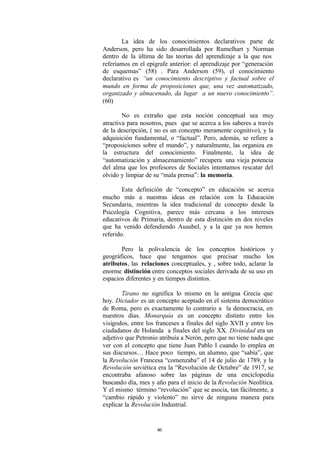 La idea de los conocimientos declarativos parte de
Anderson, pero ha sido desarrollada por Rumelhart y Norman
dentro de la última de las teorías del aprendizaje a la que nos
referíamos en el epígrafe anterior: el aprendizaje por “generación
de esquemas” (58) . Para Anderson (59), el conocimiento
declarativo es “un conocimiento descriptivo y factual sobre el
mundo en forma de proposiciones que, una vez automatizado,
organizado y almacenado, da lugar a un nuevo conocimiento”.
(60)

        No es extraño que esta noción conceptual sea muy
atractiva para nosotros, pues que se acerca a los saberes a través
de la descripción, ( no es un concepto meramente cognitivo), y la
adquisición fundamental, o “factual”. Pero, además, se refiere a
“proposiciones sobre el mundo”, y naturalmente, las organiza en
la estructura del conocimiento. Finalmente, la idea de
“automatización y almacenamiento” recupera una vieja potencia
del alma que los profesores de Sociales intentamos rescatar del
olvido y limpiar de su “mala prensa”: la memoria.

        Esta definición de “concepto” en educación se acerca
mucho más a nuestras ideas en relación con la Educación
Secundaria, mientras la idea tradicional de concepto desde la
Psicología Cognitiva, parece más cercana a los intereses
educativos de Primaria, dentro de esta distinción en dos niveles
que ha venido defendiendo Ausubel, y a la que ya nos hemos
referido.

       Pero la polivalencia de los conceptos históricos y
geográficos, hace que tengamos que precisar mucho los
atributos, las relaciones conceptuales, y , sobre todo, aclarar la
enorme distinción entre conceptos sociales derivada de su uso en
espacios diferentes y en tiempos distintos.

       Tirano no significa lo mismo en la antigua Grecia que
hoy. Dictador es un concepto aceptado en el sistema democrático
de Roma, pero es exactamente lo contrario a la democracia, en
nuestros días. Monarquía es un concepto distinto entre los
visigodos, entre los franceses a finales del siglo XVII y entre los
ciudadanos de Holanda a finales del siglo XX. Divinidad era un
adjetivo que Petronio atribuía a Nerón, pero que no tiene nada que
ver con el concepto que tiene Juan Pablo I cuando lo emplea en
sus discursos… Hace poco tiempo, un alumno, que “sabía”, que
la Revolución Francesa “comenzaba” el 14 de julio de 1789, y la
Revolución soviética era la “Revolución de Octubre” de 1917, se
encontraba afanoso sobre las páginas de una enciclopedia
buscando día, mes y año para el inicio de la Revolución Neolítica.
Y el mismo término “revolución” que se asocia, tan fácilmente, a
“cambio rápido y violento” no sirve de ninguna manera para
explicar la Revolución Industrial.


                     46
 