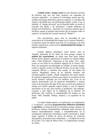 Cambio social y tiempo social son dos distintas nociones
de Historia, que, por otro lado, tampoco van separadas de
nociones espaciales… ni siguiera la Cronología, puesto que hay
medidas del tiempo diferentes según los espacios, y conceptos del
tiempo y del Medio que van íntimamente unidas: ¿cómo, si no, se
entiende el “tiempo universal” por la filosofía hindú, sin unirlo al
concepto del Medio y de naturaleza?. Cuando hablamos de
tiempo en la Prehistoria, ¿hacemos ver a nuestros alumnos que el
Neolítico supone la primera intervención del ser humano sobre el
espacio y la creación de la actual noción de “Medio”?.

       Nos encontramos, pues, ante la necesidad de una
consciencia de la pluralidad del tiempo (ya lo enunció Braudel y
lo enuncian, quizá sin saberlo muy bien, los sociólogos) y de otras
muchas consciencias, como la de la simultaneidad del tiempo en
espacios diferentes.

        Cuando algunos psicólogos, como hemos visto en
Ausubel, abominan de los libros de texto porque rompen la
unidad del conocimiento, no saben muy bien hasta cuánto.
Hemos hecho algunas experiencias al respecto en nuestro trabajo
sobre “Atlas Históricos”. Fijémonos en una fecha: 1521. ¿Qué
ocurre en esa fecha en los distintos espacios de la Tierra?. (63)
Pues, los comuneros son derrotados en Villalar; al mismo tiempo,
Lutero se decide a asistir a la Dieta de Worms; en ese año, Cortés
conquista México y, mientras esto sucede, en una lejana isla
asiática, Magallanes muere de un flechazo mientras está
circunnavegando el globo. ¿Puede imaginarse una mejor manera
de explicar el gigantesco esfuerzo que supone la existencia de una
acción histórica realizado por los hombres que viven en un
espacio determinado (con un potencial demográfico y técnico
como el de principios del siglo XVI), que no sea la de comparar el
tiempo con nuestro pequeño espacio propio y con los espacios
universales en los que estos hechos se producían?. Sin embargo,
vayamos a otro tópico de la Didáctica de la Historia: los
profesores sólo explican la simultaneidad del tiempo en una
fecha, 1492: Granada, Nebrija, América y la expulsión de los
judíos.

        La unión tiempo-espacio, su explicación, su comprensión,
y “su práctica”, necesitan programaciones didácticas detalladas
y específicas a lo largo de todo el currículum, porque, además, los
profesores estamos constantemente utilizando estas nocione s de
manera lamentablemente aislada, y lamentablemente sin la
consiguiente explicación cronológica, causal y procesual y, desde
luego, espacial, al hablar de curvas de precios, de evolución
demográfica, de producciones industriales… o al hablar de la ruta
de la seda, o los viajes de Marco Polo, o el imperialismo europeo
en África.




                     48
 