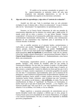 El cambio en las nociones conceptuales en general, y de
                   las espacio-temporales en particular, dentro del aula, para
                   programar más adecuadas adquisiciones, es una de las
                   necesidades más urgentes en las decisiones curriculares.

E.   Algo más sobre los aprendizajes y algo sobre el “contrato de evaluación”.

            Ausubel nos dirá que “toda la psicología tiene un solo principio:
     averígüese lo que el alumno sabe, y óbrese en consecuencia”. Lo que el alumno
     sabe son los “preconceptos” los organizadores, los aprendizajes previos...

            Nosotros, en la Ciencia Social, disponemos de toda una panoplia de
     conocimientos adquiridos por los alumnos con carácter pre y extra escolar. El
     mundo social está en torno a nosotros y lo que hemos llamado “ciencias
     cooperadoras”, (Ciencias de la Comunicación, publicidad, expresiones...), están
     constantemente transmitiendo informaciones. Y, además, estas informaciones
     disponen de una característica muy importante para el aprendizaje de las
     Ciencias Sociales: la alteridad.

            Así, es posible encontrar en el presente hechos, acontecimientos o
     explicaciones que puedan “transportarse” hacia el pasado. Y, en nuestro
     espacio, paisajes, situaciones y problemas que pueden “trasladarse” de
     espacios. Y esto es lo que mejor puede crear la empatía y lo que más fácilmente
     puede permitirnos dotar de significado al conocimiento. Todo ello irá, además,
     a favor del “modelo cultural comunicativo”, que preconizan Edwards y Merar: la
     Ciencia Social Educativa que concebimos es , fundamentalmente, como hemos
     dicho, una comunicación.

             Preconceptos, organizadores previos y aprendizajes previos con los
     grandes “anclajes”, (otro término de Ausubel), sobre los que montar la
     comunicación didáctica. Por otro lado, las ventanas al mundo, a la aldea global,
     que son los massmedia, convierten el tiempo, pero desde luego el espacio, en
     algo cercano y comprensible. Cuando los didactas nos dicen que hay que ir de lo
     cercano a lo lejano, nosotros organizamos el currículum geográfico de acuerdo
     con esta idea. Y secuenciamos, equivocadamente, (pero con la anuencia de los
     pedagogos), según multitud de programaciones desgraciadamente repetidas con
     mimética ignorancia: barrio, pueblo o ciudad, comarca, provincia, Comunidad
     Autónoma, nación, Estado, continente…pero olvidamos que esta “cercanías y
     lejanías” son nuestras, no del alumno, y son artificiales, no reales. Para un niño
     castellanoleonés de Béjar, el “significado” de Plasencia, en Extremadura, es
     mucho mayor que el que para él pueda tener Almazán… y Los Ángeles o San
     Francisco pueden estar “más cerca de él” y ser “más significativos para él”, que
     Almería si vive en Bilbao, o la Coruña, si vive en Albacete.

            Mapas cognitivos y secuencias procesuales de conocimientos son en
     nuestra disciplina mucho más complejos y difíciles que en otras, porque la
     Ciencia Social carece de la linealidad de las Ciencias Matemáticas, el Lenguaje
     o las Ciencias Experimentales. Por ello, es mucho más importante su detallada
     precisión y programación.




                                         49
 
