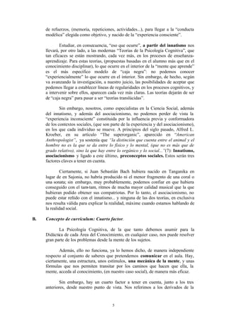 de refuerzos, (memoria, repeticiones, actividades...), para llegar a la “conducta
     modélica” elegida como objetivo, y nacido de la “experiencia consciente”.

             Estudiar, en consecuencia, “eso que ocurre”, a partir del innatismo nos
     llevará, por otro lado, a las modernas “Teorías de la Psicología Cognitiva”, que
     tan eficaces se están mostrando, cada vez más, en los procesos de enseñanza-
     aprendizaje. Para estas teorías, (propuestas basadas en el alumno más que en el
     conocimiento disciplinar), lo que ocurre en el interior de la “mente que aprende”
     es el más específico modelo de “caja negra”: no podemos conocer
     “experiencialmente” lo que ocurre en el interior. Sin embargo, de hecho, según
     va avanzando la investigación, a nuestro juicio, las posibilidades de aceptar que
     podemos llegar a establecer líneas de regularidades en los procesos cognitivos, y
     a intervenir sobre ellos, aparecen cada vez más claras. Las teorías dejarán de ser
     de “caja negra” para pasar a ser “teorías translúcidas”.

             Sin embargo, nosotros, como especialistas en la Ciencia Social, además
     del innatismo, y además del asociacionismo, no podemos perder de vista la
     “experiencia inconsciente” constituida por la influencia previa y conformadora
     de los contextos sociales, (que son parte de la experiencia y del asociacionismo),
     en los que cada individuo se mueve. A principios del siglo pasado, Alfred L.
     Kroeber, en su artículo “The superorganic”, aparecido en “American
     Anthropologist”, ya sostenía que “la distinción que cuenta entre el animal y el
     hombre no es la que se da entre lo físico y lo mental, (que no es más que de
     grado relativo), sino la que hay entre lo orgánico y lo social...”(7): Innatismo,
     asociacionismo y ligado a este último, preconceptos sociales. Estos serán tres
     factores claves a tener en cuenta.

              Ciertamente, si Juan Sebastián Bach hubiera nacido en Tanganika en
     lugar de en Sajonia, no habría producido ni el menor fragmento de una coral o
     una sonata; sin embargo, muy probablemente, podemos confiar en que hubiera
     conseguido con el tam-tam, ritmos de mucha mayor calidad musical que la que
     hubieran podido obtener sus compatriotas. Por lo tanto, el asociacionismo, no
     puede estar reñido con el innatismo... y ninguna de las dos teorías, en exclusiva
     nos resulta válida para explicar la realidad, máxime cuando estamos hablando de
     la realidad social.

B.   Concepto de currículum: Cuarto factor.

            La Psicología Cognitiva, de la que tanto debemos asumir para la
     Didáctica de cada Área del Conocimiento, en cualquier caso, nos puede resolver
     gran parte de los problemas desde la mente de los sujetos.

            Además, ello no funciona, ya lo hemos dicho, de manera independiente
     respecto al conjunto de saberes que pretendemos comunicar en el aula. Hay,
     ciertamente, una estructura, unos estímulos, una mecánica de la mente, y unas
     fórmulas que nos permiten transitar por los caminos que hacen que ella, la
     mente, acceda al conocimiento, (en nuestro caso social), de manera más eficaz.

             Sin embargo, hay un cuarto factor a tener en cuenta, junto a los tres
     anteriores, desde nuestro punto de vista. Nos referimos a los derivados de la


                                         5
 