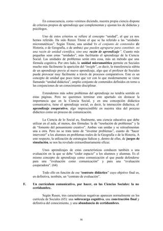 En consecuencia, como venimos diciendo, nuestra propia ciencia dispone
     de criterios propios de aprendizaje que complementan y ajustan los de didáctas y
     psicólogos.

            Uno de estos criterios se refiere al concepto “unidad”, al que ya nos
     hemos referido. Ha sido Renzo Titone el que se ha referido a las “unidades
     micromatéticas”. Según Titone, una unidad “ el conjunto de contenidos (de
                                                   es
     Historia, o de Geografía, o de ambas) que pueden agruparse para constituir, no
     una razón de unidad científica, sino una razón de aprendizaje ”. Cuanto más
     pequeñas sean estas “unidades”, más facilitarán el aprendizaje de la Ciencia
     Social. Las unidades de problemas serán otra cosa, más un método que una
     fórmula cognitiva. Por otro lado, la unidad micromatética permite en Sociales
     mucho más fácilmente la aparición del “insight ”, es decir, la transferencia súbita
     de un aprendizaje previo al nuevo aprendizaje, algo que el profesor de Sociales
     puede provocar muy fácilmente a través de procesos comparativos. Este es un
     concepto de unidad que poco tiene que ver con lo que modernamente se viene
     llamando “unidad didáctica”, amplio conjunto de contenidos definidos en torno a
     las conjunciones de un conocimiento disciplinar.

             Extendernos más sobre problemas del aprendizaje no tendría sentido en
     estas páginas. Pero no queremos terminar este apartado sin destacar la
     importancia que en la Ciencia Social, y en una concepción didáctica
     comunicativa, tiene el aprendizaje social, es decir, la interacción didáctica, el
     aprendizaje cooperativo, algo imprescindible en nuestra idea del proceso
     didáctico como un proceso de comunicación.

             La Ciencia de lo Social es, finalmente, una ciencia educativa que debe
     utilizar en el aula, al menos, dos fórmulas: la de “resolución de problemas” y la
     de “fomento del pensamiento creativo”. Ambas van unidas y se retroalimentan
     una a otra. Pero no se trata tanto de “inventar problemas”, cuanto de “hacer
     intervenir” a los alumnos en problemas reales de la Geografía o de la Historia, A
     este respecto, la utilización de estrategias lúdicas y, dentro de ellas, de juegos de
     simulación, se nos ha revelado extraordinariamente eficaz.

            Unos aprendizajes de estas características conducen también a una
     evaluación en la que se debe “ceder espacio” a los alumnos y alumnas. Es el
     mismo concepto de aprendizaje como comunicación el que puede defenderse
     para una “evaluación como comunicación” y para una “evaluación
     cooperadora”. (64)

            Todo ello en función de ese “contrato didáctico” cuyo objetivo final es,
     en definitiva, también, un “contrato de evaluación”.

F.   Un currículum comunicativo, por hacer, en las Ciencias Sociales: la no
     certidumbre.

             Según Rusen, tres características negativas aparecen normalmente en los
     currícula de Sociales (65): una sobrecarga cognitiva, una cons trucción final y
     definitiva del conocimiento, y una abundancia de certidumbres.




                                          50
 