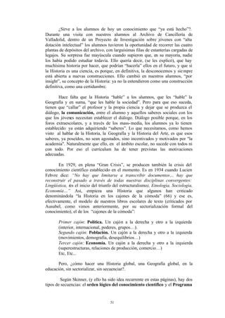 ¿Sirve a los alumnos de hoy un conocimiento que “ya está hecho”?.
Durante una visita con nuestros alumnos al Archivo de Cancillería de
Valladolid, dentro de un Proyecto de Investigación sobre jóvenes con “alta
dotación intelectual” los alumnos tuvieron la oportunidad de recorrer las cuatro
plantas de depósitos del archivo, con larguísimas filas de estanterías cargadas de
legajos. Su sorpresa fue mayúscula cuando supieron que, en su mayoría, nadie
los había podido estudiar todavía. Ello quería decir, (se les explicó), que hay
muchísima historia por hacer, que podrían “hacerla” ellos en el futuro, y que si
la Historia es una ciencia, es porque, en definitiva, la desconocemos y sie mpre
está abierta a nuevas construcciones. Ello cambió en nuestros alumnos, “por
insight”, su concepto de la Historia: ya no la entendieron como una construcción
definitiva, como una certidumbre.

       Hace falta que la Historia “hable” a los alumnos, que les “hable” la
Geografía y en suma, “que les hable la sociedad”. Pero para que eso suceda,
tienen que “callar” el profesor y la propia ciencia y dejar que se produzca el
diálogo, la comunicación, entre el alumno y aquellos saberes sociales con los
que los jóvenes necesitan establecer el diálogo. Diálogo posible porque, en los
foros extraescolares, y a través de los mass- media, los alumnos ya lo tienen
establecido: ya están adquiriendo “saberes”. Lo que necesitamos, como hemos
visto al hablar de la Historia, la Geografía y la Historia del Arte, es que esos
saberes, ya poseídos, no sean agostados, sino incentivados y motivados por "la
academia". Naturalmente que ello, en el ámbito escolar, no sucede con todos ni
con todo. Por eso el currículum ha de tener previstas las motivaciones
adecuadas.

        En 1929, en plena “Gran Crisis”, se producen también la crisis del
conocimiento científico establecido en el momento. Es en 1934 cuando Lucien
Febvre dice: “No hay que limitarse a transcribir documentos… hay que
reconstruir el pasado a través de todas nuestras disciplinas convergentes:
Lingüística, (es el inicio del triunfo del estructuralismo), Etnología, Sociología,
Economía…” Así, empieza una Historia que algunos han criticado
denominándola “la Historia en los cajones de la cómoda” (66) y ese es,
efectivamente, el modelo de nuestros libros escolares de texto (criticados por
Ausubel, como vimos anteriormente, por su sectorialización formal del
conocimiento), el de los “cajones de la cómoda”:

       Primer cajón: Política. Un cajón a la derecha y otro a la izquierda
       (interior, internacional, poderes, grupos…).
       Segundo cajón: Población. Un cajón a la derecha y otro a la izquierda
       (movimientos, demografía, desequilibrios…)
       Tercer cajón: Economía. Un cajón a la derecha y otro a la izquierda
       (superestructuras, relaciones de producción, comercio…)
       Etc, Etc...

       Pero, ¿cómo hacer una Historia global, una Geografía global, en la
educación, sin sectorializar, sin secuenciar?.

        Según Skinner, (y ello ha sido idea recurrente en estas páginas), hay dos
tipos de secuencias: el orden lógico del conocimiento científico y el Programa


                                    51
 