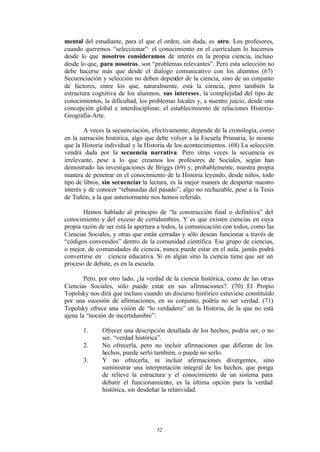mental del estudiante, para el que el orden, sin duda, es otro. Los profesores,
cuando queremos “seleccionar”· el conocimiento en el currículum lo hacemos
desde lo que nosotros consideramos de interés en la propia ciencia, incluso
desde lo que, para nosotros, son “problemas relevantes”. Pero esta selección no
debe hacerse más que desde el diálogo comunicativo con los alumnos (67)
Secuenciación y selección no deben depender de la ciencia, sino de un conjunto
de factores, entre los que, naturalmente, está la ciencia, pero también la
estructura cognitiva de los alumnos, sus intereses, la complejidad del tipo de
conocimientos, la dificultad, los problemas locales y, a nuestro juicio, desde una
concepción global e interdisciplinar, el establecimiento de relaciones Historia-
Geografía-Arte.

        A veces la secuenciación, efectivamente, depende de la cronología, como
en la narración histórica, algo que debe volver a la Escuela Primaria, lo mismo
que la Historia individual y la Historia de los acontecimientos. (68) La selección
vendrá dada por la secuencia narrativa. Pero otras veces la secuencia es
irrelevante, pese a lo que creamos los profesores de Sociales, según han
demostrado las investigaciones de Briggs (69) y, probablemente, nuestra propia
manera de penetrar en el conocimiento de la Historia leyendo, desde niños, todo
tipo de libros, sin secuenciar la lectura, es la mejor manera de despertar nuestro
interés y de conocer “rebanadas del pasado”, algo no rechazable, pese a la Tesis
de Tuñón, a la que anteriormente nos hemos referido.

       Hemos hablado al principio de “la construcción final o definitiva” del
conocimiento y del exceso de certidumbres. Y es que existen ciencias en cuya
propia razón de ser está la apertura a todos, la comunicación con todos, como las
Ciencias Sociales, y otras que están cerradas y sólo desean funcionar a través de
“códigos convenidos” dentro de la comunidad científica. Ese grupo de ciencias,
o mejor, de comunidades de ciencia, nunca puede estar en el aula, jamás podrá
convertirse en ciencia educativa. Si en algún sitio la ciencia tiene que ser un
proceso de debate, es en la escuela.

        Pero, por otro lado, ¿la verdad de la ciencia histórica, como de las otras
Ciencias Sociales, sólo puede estar en sus afirmaciones?. (70) El Propio
Topolsky nos dirá que incluso cuando un discurso histórico estuviese constituido
por una sucesión de afirmaciones, en su conjunto, podría no ser verdad. (71)
Topolsky ofrece una visión de “lo verdadero” en la Historia, de la que no está
ajena la “noción de incertidumbre”:

       1.     Ofrecer una descripción detallada de los hechos, podría ser, o no
              ser, “verdad histórica”.
       2.     No ofrecerla, pero no incluir afirmaciones que difieran de los
              hechos, puede serlo también, o puede no serlo.
       3.     Y no ofrecerla, ni incluir afirmaciones divergentes, sino
              suministrar una interpretación integral de los hechos, que ponga
              de relieve la estructura y el conocimiento de un sistema para
              debatir el funcionamiento, es la última opción para la verdad
              histórica, sin desdeñar la relatividad.




                                    52
 