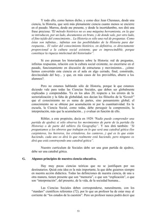 Y todo ello, como hemos dicho, y como dice Jean Chesnaux, desde una
     ciencia, la Historia, que será más plenamente ciencia cuanto menos se encierre
     en el pasado. Marrou, desde ese presente, y desde la incertidumbre, nos dirá una
     frase preciosa: “El método histórico no es una máquina herramienta, en la que
     se introducen, por un lado, documentos en bruto, y de donde sale, por otro lado,
     el fino tejido del conocimiento... La Historia es sólo una red de preguntas. Como
     éstas son infinitas... infinitas son las posibilidades de la Historia para dar
     respuesta... El valor del conocimiento histórico, en definitiva, es directamente
     proporcional a la cultura social existente, que es imprescindible, porque
     constituye la riqueza intelectual del historiador”.

             Si eso piensan los historiadores sobre la Historia: red de preguntas,
     infinitas respuestas, relación con la cultura social existente, no encerrarse en el
     pasado, funcionamiento en discusión de estructuras y movimientos... ¿cómo
     hemos convertido esta ciencia en el aula en algo cerrado, final, construido,
     desvinculado del hoy... y que, en más casos de los previsibles, aburre a los
     alumnos?.

             Pero no estamos hablando sólo de Historia, porque lo que estamos
     diciendo vale para todas las Ciencias Sociales, que deben ser globalmente
     explicadas y comprendidas. Ya en los años 20, respecto a los errores de la
     sectorialización y la falta de globalidad, nos decían los filósofos de la “Gestalt”
     que el conocimiento no es suma de partes, sino pensamiento global; el
     conocimiento no se obtiene por acumulación ni por la cuantitatividad. En la
     escuela, la Ciencia Social, como todas, debe perseguir la comprensión, la
     interpretación, más que la acumulación... y evaluar en función de ello.

            Röhler, a este propósito, decía en 1929: “ Nadie puede comprender una
     partida de ajedrez si sólo observa los movimientos de parte de la partida (la
     Historia) o de parte del tablero (la Geografía)”. Y nos dirá también: “Si
     preguntamos a los obreros que trabajan en lo que será una catedral gótica (los
     carpinteros, los herreros, los cristaleros, los canteros...) qué es lo que están
     haciendo, cada uno os dirá lo que realmente está haciendo, pero ninguno os
     dirá que está construyendo una catedral gótica”.

            Nuestro currículum de Sociales debe ser una gran partida de ajedrez,
     debe ser una catedral gótica.

G.   Algunos principios de nuestra ciencia educativa.

            Hay muy pocas ciencias teóricas que no se justifiquen por sus
     destinatarios. Quizá esta idea es la más importante, la que debe guiarnos siempre
     en nuestra acción didáctica. Todas las definiciones de nuestra ciencia, de una u
     otra manera, tienen presente que son “memoria”, o que son “explicación”, o que
     son “interpretación”, del presente, de la vida, de la sociedad humana...

            Las Ciencias Sociales deben corresponderse, naturalmente, con los
     “standars” científicos referentes (72), por lo que un profesor ha de estar muy al
     corriente de “los estados de la cuestión”. Pero un profesor nunca podrá decir que




                                         53
 