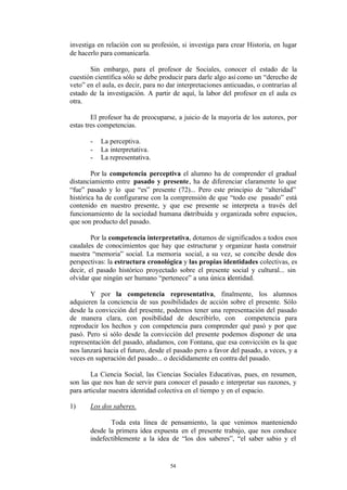 investiga en relación con su profesión, si investiga para crear Historia, en lugar
de hacerlo para comunicarla.

       Sin embargo, para el profesor de Sociales, conocer el estado de la
cuestión científica sólo se debe producir para darle algo así como un “derecho de
veto” en el aula, es decir, para no dar interpretaciones anticuadas, o contrarias al
estado de la investigación. A partir de aquí, la labor del profesor en el aula es
otra.

        El profesor ha de preocuparse, a juicio de la mayoría de los autores, por
estas tres competencias.

       -   La perceptiva.
       -   La interpretativa.
       -   La representativa.

        Por la competencia perceptiva el alumno ha de comprender el gradual
distanciamiento entre pasado y presente, ha de diferenciar claramente lo que
“fue” pasado y lo que “es” presente (72)... Pero este principio de “alteridad”
histórica ha de configurarse con la comprensión de que “todo ese pasado” está
contenido en nuestro presente, y que ese presente se interpreta a través del
funcionamiento de la sociedad humana distribuida y organizada sobre espacios,
que son producto del pasado.

        Por la competencia interpretativa, dotamos de significados a todos esos
caudales de conocimientos que hay que estructurar y organizar hasta construir
nuestra “memoria” social. La memoria social, a su vez, se concibe desde dos
perspectivas: la estructura cronológica y las propias identidades colectivas, es
decir, el pasado histórico proyectado sobre el presente social y cultural... sin
olvidar que ningún ser humano “pertenece” a una única identidad.

       Y por la competencia representativa, finalmente, los alumnos
adquieren la conciencia de sus posibilidades de acción sobre el presente. Sólo
desde la convicción del presente, podemos tener una representación del pasado
de manera clara, con posibilidad de describirlo, con competencia para
reproducir los hechos y con competencia para comprender qué pasó y por que
pasó. Pero si sólo desde la convicción del presente podemos disponer de una
representación del pasado, añadamos, con Fontana, que esa convicción es la que
nos lanzará hacia el futuro, desde el pasado pero a favor del pasado, a veces, y a
veces en superación del pasado... o decididamente en contra del pasado.

        La Ciencia Social, las Ciencias Sociales Educativas, pues, en resumen,
son las que nos han de servir para conocer el pasado e interpretar sus razones, y
para articular nuestra identidad colectiva en el tiempo y en el espacio.

1)     Los dos saberes.

              Toda esta línea de pensamiento, la que venimos manteniendo
       desde la primera idea expuesta en el presente trabajo, que nos conduce
       indefectiblemente a la idea de “los dos saberes”, “el saber sabio y el


                                     54
 
