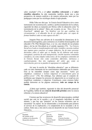 saber enseñado” (73), o el saber científico referencial y el saber
  científico educativo, ha sido mantenida, también, desde una u otra
  perspectiva, de manera explícita o de manera subyacente, tanto por los
  pedagogos como por los sociólogos desde el siglo pasado.

          Hilda Taba nos dirá que la Ciencia Social Educativa sirve como
  instrumento de reconstrucción, cambio y perfeccionamiento de la cultura,
  siguiendo las ideas ya expuestas por Dewey sobre la educación como “la
  reorientación de la cultura”. Marx, por su parte, en sus “Doce Tesis de
  Feuerbach” opinará que “los hombres son los que cambian las
  circunstancias, y el educador ha de ser educado para ser capaz de
  formar hombres cada vez más capaces de ello”.

          Joaquím Prats nos advierte de la necesidad de distanciarse de la
  discusión historiográfica, para centrarnos en el ámbito historiográfico del
  educador (74). Pilar Benejam hace, a su vez, una relación de sus propias
  ideas y de las de Chevallard en el sentido siguiente (75): “La Ciencia
  Social en el aula es transformadora del saber científico, necesita realizar
  una ruptura para construir el campo didáctico, ha de tener presente
  decisiones sobre el saber que se enseña, ha de elaborar una teoría
  conceptual y práctica de esta transposición, concibe nuestros contenidos
  científicos, no como simples reducciones, de los complejos contenidos de
  la Ciencia Social, sino como contenidos diferentes, intrínseca y
  cualitativamente. Son dos regímenes del saber que están en
  interrelación, pero no se pueden ni superponer ni confundir”.

          Así nace la noción de “disciplina educativa”, que se diferencia
  cada vez más claramente de los conocimientos elaborados por la ciencia.
  Esto se ha entendido siempre como algo necesario: “había que
  simplificar, condensar e incluso vulgarizar el conocimiento para un
  público joven” (76). Sin embargo, hoy sabemos que el conjunto de
  problemas que integran los procesos de adquisición no se resuelven con
  simplificar, condensar o vulgarizar. Constituyen, como creemos haber
  podido demostrar en las páginas anteriores, todo un campo de la
  ciencia.

          ¿Cabría aquí también, siguiendo la idea del desarrollo potencial
  de Vygotkky, hablar de una zona de desarrollo próximo entre la ciencia
  referente y la ciencia educativa?.

          Creemos que hay un proceso de desarrollo (preconceptos, realidad
  social) que está en la escuela y en el imaginario individual de cada
  alumno, y que hay una “potencia” en las ciencias referentes, que se
  encuentran “en espera” de ser dinamizadas y revulsionadas para ponerse
  al servicio de la explicación y la comprensión de la sociedad y de la
  cultura. Entre una y otra está la zona de desarrollo de una Ciencia Social
  Educativa.

Realidad                        Zona de          Potencia
del mundo social                Desarrollo       de las
a debate en la educación.       Próximo:         Ciencias Sociales
Desarrollo efectivo.            Ciencia Social   Desarrollo potencial
                                Educativa
                              55
 