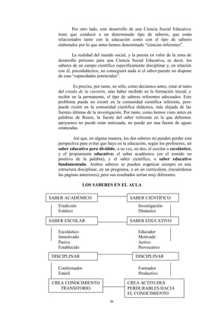 Por otro lado, este desarrollo de una Ciencia Social Educativa
   tiene que conducir a un determinado tipo de saberes, que están
   relacionados tanto con la educación como con el tipo de saberes
   elaborados por lo que antes hemos denominado “ciencias referentes”.

           La realidad del mundo social, y la puesta en valor de la zona de
   desarrollo próximo para una Ciencia Social Educativa, es decir, los
   saberes de un campo científico específicamente disciplinar y, en relación
   con él, psicodidáctico, no conseguirá nada si el saber-puente no dispone
   de esas “capacidades potenciales”.

            Es preciso, por tanto, no sólo, como decíamos antes, estar al tanto
   del estado de la cuestión, sino haber recibido en la formación inicial, y
   recibir en la permanente, el tipo de saberes referentes adecuados. Este
   problema puede no existir en la comunidad científica referente, pero
   puede existir en la comunidad científica didáctica, más alejada de las
   fuentes últimas de la investigación. Por tanto, como hemos visto antes en
   palabras de Rusen, la fuente del saber referente en la que debemos
   apoyarnos no puede estar anticuada, no puede ser una fuente de aguas
   estancadas.

           Así que, en alguna manera, los dos saberes no pueden perder esta
   perspectiva para evitar que haya en la educación, según los profesores, un
   saber educativo pero dividido, a su vez, en dos, el escolar o escolástico,
   y el propiamente educativo: el saber académico (en el sentido no
   positivo de la palabra), y el saber científico, o saber educativo
   fundamentado. Ambos saberes se pueden organizar siempre en una
   estructura disciplinar, en un programa, o en un curriculum, (recuérdense
   las páginas anteriores), pero sus resultados serían muy diferentes.

                 LOS SABERES EN EL AULA

SABER ACADÉMICO                            SABER CIENTÍFICO
   Erudición                                    Investigación
   Estático                                     Dinámico

SABER ESCOLAR                              SABER EDUCATIVO

   Escolástico                                  Educador
   Inmotivado                                   Motivado
   Pasivo                                       Activo
   Establecido                                  Provocativo

 DISCIPLINAR                                   DISCIPLINAR

   Conformador                                  Formador
   Estéril                                      Productivo

 CREA CONOCIMIENTO                        CREA ACTITUDES
    TRANSITORIO                           PERDURABLES HACIA
                                          EL CONOCIMIENTO
                                56
 