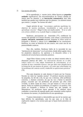 2)   Las razones del saber.

             Si los aprendizajes, a nuestro juicio, deben hacerse en pequeñas
     unidades significativas, (las micromatemáticas de Titone), dotadas de
     interés para los alumnos, y en interacción comunicativa, hace falta
     también que queden muy explícitas ante los alumnos. Los alumnos tienen
     que conocer y aceptar “las razones del saber”.

             Gagné advierte de que “necesitamos explicitar muchísimo los
     objetivos de nuestra enseñanza, vinculándolos a cada acción de
     aprendizaje concreta”. Mager lo dice con mucho acierto: “Si no se sabe
     con certeza a dónde se va, se puede llegar a cualquier parte”.

             Stenhouse, precisamente un historiador (77), establecerá las
     razones del aprender en Ciencias Sociales: crear climas y conciencias de
     respeto, tolerancia, autonomía personal, despertar la crítica social en
     Geografía e Historia y educar en la relatividad de las conclusiones
     históricas, no como un demérito de esta ciencia, sino como una de sus
     potencialidades creativas.

             Para ello, también, Stenhouse habla de la necesidad de una
     “declaración de intenciones” en el currículum, donde deben quedar claros
     los propósitos educativos, las aperturas a la discusión crítica y la
     traslación de la teoría hacia contenidos prácticos.

            Angel Pérez Gómez (como en todas sus obras) insistirá sobre la
     dimensión práctica del saber: “La intervención docente no se debe
     reducir nunca ni a una simple transmisión de conocimientos, ni al
     traslado de unos contenidos teóricos, sino que debe estar dirigida hacia
     la formación de una manera de pensar y de sentir muy relacionada con
     los problemas del contexto social y traducible en aplicaciones prácticas”
     (78).

            Pero para despertar en cada alumno el interés por las Ciencias
     Sociales no valen las “grandes razones”. El profesor necesita encontrar
     las pequeñas, las del día a día, las que van a interesar, sobre problemas
     concretos, a alumnos concretos, las que les van a llamar la atención
     porque, creyendo que son problemas del presente que ellos están
     viviendo, se darán cuenta de cómo y de qué manera se vivía en otras
     épocas. Serán sus modelos de problemas, en negativo o en positivo. Nos
     ocurre en Geografía e Historia lo mismo que, por ejemplo, en
     Matemáticas: los profesores hacen aprender a los alumnos raíces
     cuadradas o ecuaciones de segundo grado, pero raramente suelen explicar
     los alumnos las razones y la justificación de esos aprendizajes.

              Y parece demostrado (y demostrable) que una de las razones que
     hace difíciles los aprendizajes, sean los que sean, es la falta de
     explicación respecto a las razones para que se hayan hecho presentes en
     el aula.




                                 57
 