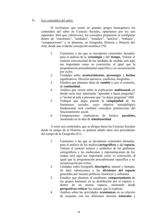 3)   Los contenidos del saber.

             Si tuviéramos que reunir en grandes grupos homogéneos los
     contenidos del saber en Ciencias Sociales, optaríamos por los seis
     siguientes bien que, (obsérvese), los conceptos propuestos se configuran
     dentro de “cuestiones”, “unidades”, “estudios”, “aná lisis”, “trabajos”,
     “comparaciones” y se plantean, en Geografía, Historia e Historia del
     Arte, desde una evidente concepción osmótica (79):

            1.     Cuestiones a las que se incorporen contenidos factuales
                   para el análisis de la cronología y del tiempo. Valorar el
                   carácter convencional de las unidades de medida será aquí
                   tan importante como su concreción, al igual que la
                   programación procedimental específica y su secuenciación
                   por ciclos.
            2.     Unidades sobre acontecimientos, personajes y hechos
                   significativos. His toria narrativa, conflictos, biografías...
            3.     Estudios que planteen ideas de cambio o, por el contrario,
                   de continuidad.
            4.     Análisis que versen sobre la explicación multicausal, en
                   donde sería muy interesante “aprender a hacer preguntas”
                   o “invitar al aula a personas que “se dejen preguntar”.(80)
            5.     Trabajos que dejen patente la complejidad de los
                   fenómenos sociales, cuyo objetivo metodológico
                   fundamental serà combatir conceptos polemicistas del
                   funcionamiento social.
            6.     Comparaciones explicativas de hechos paralelos,
                   insistiendo en la idea de simultaneidad.

            A estos seis contenidos, que se dirigen hacia las Ciencias Sociales
     desde el campo de la Historia, se podrían añadir otros seis procedentes
     del campo de la Geografía (81):

            1.     Cuestiones a las que se incorporen contenidos factuales,
                   para el análisis de los medios cartográficos y del espacio.
                   Valorar el carácter icónico y simbólico de los grafismos
                   cartográficos y las mediciones y representaciones de los
                   mapas será aquí tan importante como su concreción, al
                   igual que la programación procedimental específica y su
                   secuenciación por ciclos.
            2.     Unidades sobre Geografía descriptiva, natural y humana.
                   Se dará valoraciones a las divisiones del espacio
                   generadas por razones políticas, históricas y culturales.
            3.     Estudios que planteen el cambiante comportamiento de
                   los grupos humanos en su distribución por el espacio y
                   dentro de un mismo espacio, estimando desde
                   perspectivas críticas las razones que lo explican.
            4.     Análisis sobre las actividades económicas en su relación
                   de conjunto con los diferentes factores naturales y




                                 58
 