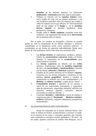 humanos de los distintos espacios. La explicación
              multicausal y relacional puede tener aquí un gran papel.
      5.      Trabajos en relación con los espacios urbanos como
              nuevo ámbito de vida, con sus propios problemas y con
              una incidencia específica sobre los espacios que ocupan y
              sobre los espacios en los que influyen. El “funcionamiento
              total” de una ciudad, en el tiempo y en su mecánica
              interna espacial se abordará igualmente desde
              perspectivas valorativas.
      6.      Estudio sobre el Medio Ambiente concebido como hilo
              conductor y eje argumental del estudio de la intervención
              del ser humano sobre el espacio.

       Por su parte, los estudios de Geografía e Historia no pueden
perder de vista la comprensión de los hechos culturales y artísticos,
considerados en su integración social, como expresión colectiva, y
considerados en sus formas de expresión individualizada. Desde estos
puntos de vista podríamos incluir estas otras seis cuestiones (82):

       1.     Las formas técnicas en arquitectura, escultura y pintura.
              Valorar las características expresivas unidas a la forma.
              Destacar la importancia de su reconocimiento, pero
              relativizando su exactitud.
       2.     Las formas expresivas en relación con los estilos
              artísticos. Explicaciones sobre las medidas temporales
              del arte y sus sucesividades y simultaneidades. Conexión
              con las formas culturales e históricas temporales.
       3.     Estudios de los estilos artísticos en los distintos espacios.
              Conexión con las formas culturales e históricas en los
              distintos marcos geográficos. Análisis y estudios de
              comprensión en relación con el arte contemporáneo y la
              Historia y la cultura “actuales”, a partir de los “ismos”.
       4.     Conocimiento práctico y aplicativo de los museos, a
              través de sus exposiciones permanentes y temporales,
              salas de exposiciones, arqueología industrial, edificios con
              interiores artísticos (iglesias, conventos, palacios
              convertidos en edificios oficiales...)
       5.     Cuestiones factuales y valorativas, a través de trabajos y
              experiencias sobre el Patrimonio        Histórico-Artístico:
              archivos, bibliotecas, conjuntos urbanísticos, paisajísticos,
              monumentales...

4)     La caracterización de un saber social educativo.

              Desde los contenidos de la ciencia referente hemos visto
       cómo el análisis de hechos, acontecimientos y nociones va unido,
       en la mayoría de los casos, a conceptos generales que vinculan
       estos contenidos a conceptos sociales profundos o “de base”, sin
       los cuales, aquellos carecerían de sentido. Pilar Benejam, con la




                            59
 