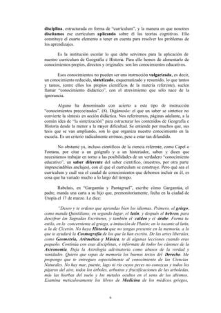 disciplina, estructurada en forma de “currículum”, y la manera en que nosotros
diseñamos ese currículum aplicando sobre él las teorías cognitivas. Ello
constituye el cuarto elemento a tener en cuenta para resolver los problemas de
los aprendizajes.

       Es la institución escolar lo que debe servirnos para la aplicación de
nuestro currículum de Geografía e Historia. Para ello hemos de alimentarlo de
conocimientos propios, directos y originales: son los conocimientos educativos.

       Esos conocimientos no pueden ser una instrucción vulgarizada, es decir,
un conocimiento reducido, sintetizado, esquematizado y resumido, lo que tantos
y tantos, (entre ellos los propios científicos de la materia referente), suelen
llamar “conocimiento didáctico”, con el atrevimiento que sólo nace de la
ignorancia.

        Alguno ha denominado con acierto a este tipo de instrucción
“conocimientos precocinados”. (8). Digámoslo: el que un saber se sintetice no
convierte la síntesis en acción didáctica. Nos referiremos, páginas adelante, a la
común idea de “la sintetización” para estructurar los contenidos de Geografía e
Historia desde la menor a la mayor dificultad. Se entiende por muchos que, sus
tesis que se van ampliando, son lo que organiza nuestro conocimiento en la
escuela. Es un criterio radicalmente erróneo, pese a estar tan difundido.

        No obstante ya, incluso científicos de la ciencia referente, como Capel o
Fontana, por citar a un geógrafo y a un historiador, saben y dicen que
necesitamos trabajar en torno a las posibilidades de un verdadero “conocimiento
educativo”, un saber diferente del saber científico, (nuestros, por otra parte
imprescindibles anclajes), con el que el currículum se construye. Pero qué sea el
currículum y cuál sea el caudal de conocimientos que debemos incluir en él, es
cosa que ha variado mucho a lo largo del tiempo.

       Rabelais, en “Gargantúa y Pantagruel”, escribe cómo Gargantúa, el
padre, manda una carta a su hijo que, premonitoriamente, fecha en la ciudad de
Utopía el 17 de marzo. Le dice:

         “Deseo y te ordeno que aprendas bien los idiomas. Primero, el griego,
como manda Quintiliano; en segundo lugar, el latín; y después el hebreo, para
descifrar las Sagradas Escrituras, y también el caldeo y el árabe. Forma tu
estilo, en lo concerniente al griego, a imitación de Platón; en lo tocante al latín,
a la de Cicerón. No haya Historia que no tengas presente en la memoria, a lo
que te ayudará la Cosmografía de los que la han escrito. De las artes liberales,
como Geometría, Aritmética y Música, te dí algunas lecciones cuando eras
pequeño. Continúa con esas disciplinas, e infórmate de todos los cánones de la
Astronomía. Deja la Astrología adivinatoria como abusos de la verdad y
vanidades. Quiero que sepas de memoria los buenos textos del Derecho. Me
propongo que te entregues especialmente al conocimiento de las Ciencias
Naturales. No hay mar, puente, lago ni río cuyos peces no conozcas y todos los
pájaros del aire, todos los árboles, arbustos y fructificaciones de las arboledas,
más las hierbas del suelo y los metales ocultos en el seno de los abismos.
Examina meticulosamente los libros de Medicina de los médicos griegos,


                                     6
 