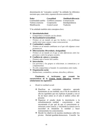 denominación de “conceptos sociales” ha señalado las diferentes
nociones que, como tales, exponen diversos autores (83):

Poder                  Causalidad           Similitud-diferencia
Continuidad-cambio     Conflicto-consenso   Comunicación
Valores-creencias      Cooperación          Interdependencia
Modificación           Control social       Tradición

Y ha señalado también siete conceptos-clave:

v    Identidad-alteridad.
-    Compartimos el mundo con los demás.
v    Racionalidad-irracionalidad.
-    Vivimos en un mundo en que los hechos y los problemas
     suelen tener unas causas y unas consecuencias.
v    Continuidad y cambio.
-    Vivimos en un mundo cambiante en el que sólo algunas cosas
     permanecen.
v    Diferenciación: Diversidad y desigualdad.
-    Vivimos en un mundo en el que se dan diferencias entre las
     personas y entre los grupos sociales.
v    Conflicto de valores y creencias.
-    Estamos ante el motor del cambio.
v    Interrelación.
-    Las personas y los grupos se relacionan, se comunican y se
     complementan.
-    No sólo compartimos el mundo: lo construímos entre todos.
v    Organización social.
-    Instituciones, costumbres, normas, derechos y deberes.

       Finalmente, si tuviéramos que resumir las
características de la Ciencia Social Educativa, nosotros
señalaríamos las siguientes:

a.      Desde la realidad social:

        v Planificar un currículum educativo apoyado
          fuertemente en esa realidad, con el fin de encontrar en
          ella los signifados que nos explican el pasado y con el
          fin de hacer entrar en el aula el análisis crítico del
          presente.
        v Organizar el estudio desde la interrelación y la
          retroalimentación realidad – conocimiento - aula:
          encontrando el por qué de que el conocimiento se
          estructure como ciencia, y vinculando la ciencia con la
          necesidad de interpretar la realidad y hacer
          instrumentales los conocimientos.
        v Decidir los objetivos de nuestras enseñanzas sobre tres
          pivotes: libertad- igualdad-democracia. Concebir las




                     60
 