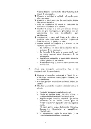Ciencias Sociales como la lucha del ser humano por el
         triunfo de estos ideales.
     v   Concebir la sociedad, la realidad y el mundo como
         algo compartido.
     v   Conectar el currículum con los mass-media, como
         instrumento educativo.
     v   Estar en disposición de alterar el currículum en
         función de los cambios de la realidad.
     v   Introducir la ciencia en el aula, y las Ciencias Sociales
         como un gran interrogante, no prescriptiva, sino en
         construcción,      con     más     incertidumbres    que
         certidumbres.
     v   Acostumbrar, a través del debate y la crítica, a
         participar en la “construcción científica”. Despertar al
         amor al conocer y el gusto por el saber.
     v   Estudiar también la Geografía y la Historia de las
         “culturas” desconocidas:
         - La Historia de los niños, de los ancianos, de los
             enfermos, de los marginados.
         - La Geografía de las etnias y grupos sociales que
             tan pronto aparecen como desaparecen de los
             mass-media.
         - Las culturas escondidas u obscurecidas, como la
             cultura agraria, o el arte popular.
         - Valorar lo social y lo colectivo en su relación con
             lo individual.

b.   Desde una concepción constructiva,             (sea   o   no
     constructivista), del conocimiento.

     v Organizar el currículum, tanto desde la Ciencia Social,
       como desde los alumnos en sus propios contextos y en
       sus capacidades.
     v Concebir, por ello, un curículum dinámico, abierto, en
       cambio.
     v Planificar y desarrollar conceptos constructivistas de la
       ciencia:

         -   Según las fuentes del conocimiento social.
         -   Según el camino desde nociones críticas o
             descriptivas hasta la ciencia como explicación.
         -   Según conceptos cíclicos o “espirales”, que han de
             encontrarse en las Ciencias Sociales, pero sin
             romper su estructura espacial y temporal, según se
             indica.
         -   Al menos en tres niveles: Instrumental (Primaria),
             Constructivo (Secundaria) y Metodológico
             (Bachillerato).
         -   Y, naturalmente, según las capacidades y las
             construcciones mentales de los alumnos.


                   61
 