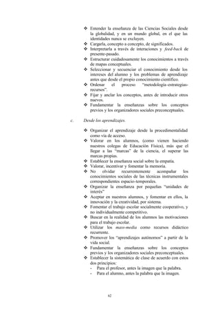 v Entender la enseñanza de las Ciencias Sociales desde
       la globalidad, y en un mundo global, en el que las
       identidades nunca se excluyen.
     v Cargarla, concepto a concepto, de significados.
     v Interpretarla a través de interaciones y feed-back de
       presente-pasado.
     v Estructurar cuidadosamente los conocimientos a través
       de mapas conceptuales.
     v Seleccionar y secuenciar el conocimiento desde los
       intereses del alumno y los problemas de aprendizaje
       antes que desde el propio conocimiento científico.
     v Ordenar      el    proceso    “metodología-estrategias-
       recursos”.
     v Fijar y anclar los conceptos, antes de introducir otros
       nuevos.
     v Fundamentar la enseñanzas sobre los conceptos
       previos y los organizadores sociales preconceptuales.

c.   Desde los aprendizajes.

     v Organizar el aprendizaje desde la procedimentalidad
       como vía de acceso.
     v Valorar en los alumnos, (como vienen haciendo
       nuestros colegas de Educación Física), más que el
       llegar a las “marcas” de la ciencia, el superar las
       marcas propias.
     v Establecer la enseñanza social sobre la empatía.
     v Valorar, incentivar y fomentar la memoria.
     v No     olvidar     recurrentemente     acompañar    los
       conocimientos sociales de las técnicas instrumentales
       correspondientes espacio-temporales.
     v Organizar la enseñanza por pequeñas “unidades de
       interés”
     v Aceptar en nuestros alumnos, y fomentar en ellos, la
       innovación y la creatividad, por sistema.
     v Fomentar el trabajo escolar socialmente cooperativo, y
       no individualmente competitivo.
     v Buscar en la realidad de los alumnos las motivaciones
       para el trabajo escolar.
     v Utilizar los mass-media como recursos didáctico
       recurrente.
     v Promover los “aprendizajes autónomos” a partir de la
       vida social.
     v Fundamentar la enseñanzas sobre los conceptos
       previos y los organizadores sociales preconceptuales.
     v Establecer la sistemática de clase de acuerdo con estos
       dos principios:
       - Para el profesor, antes la imagen que la palabra.
       - Para el alumno, antes la palabra que la imagen.




                  62
 