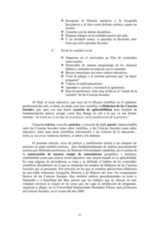 v Recuperar la Historia narrativa y la Geografía
                                descriptiva y el Arte como disfrute estético, según los
                                niveles.
                              v Conectar con las demás disciplinas.
                              v Preparar trabajos en la realidad exterior del aula.
                              v Y no olvidarlo nunca: si aprender es divertido, más
                                tiene que serlo aprender Sociales.

                      d.      Desde la realidad social.

                              v Organizar en el currículum un Plan de contenidos
                                transversales.
                              v Desarrollar de manera programada en los alumnos
                                hábitos y actitudes en relación con la sociedad.
                              v Buscar conexiones con otros centros educativos.
                              v Traer al colegio o al instituto personas que “se dejen
                                preguntar”
                              v Valorar el multiculturalismo.
                              v Aprender a conocer y reconocer la ignorancia.
                              v Para los profesores: estar muy al día en el “estado de la
                                cuestión” de las Ciencias Sociales.

        Al final, el éxito educativo, que nace de la eficacia científica en el quehacer
profesional del aula, avalará, sin duda, esta área científica, la Didáctica de las Ciencias
Sociales, que nace con una fuerte vocación de aplicatibilidad, pero también de
fundamentación teórica, porque, como dice Bunge en cita a la que ya nos hemos
referido, “la teoría no es un lujo de la práctica, sin la justificación de la práctica”.

        Vocación teórica, vocación práctica y vocación de triple puente imprescindible
entre las Ciencias Sociales como saber científico, y las Ciencias Sociales como saber
educativo, entre unas áreas científicas referenciales y las ciencias de la educación...
entre, (y ese es su venturoso destino), el saber y los alumnos.

        El presente artículo, sirve de pórtico y justificación teórica a un conjunto de
artículos en parte también teóricos, pero fundamentalmente de análisis procedimental
escritos por diferentes profesores, de distintas Universidades españolas, en el camino de
la construcción de nuestro campo de conocimiento geográfico e histórico,
cambiándolo como una ciencia social educativa, una ciencia basada en su aplicabilidad.
En estas páginas de procedencia, se trata y se defiende el ámbito de los contenidos
científicos disciplinares en el que se enmarcan los estudios de Didáctica de las Ciencias
Sociales que se presentan. Son artículos en los que se estudian aplicaciones didácticas
de una triple referencia: Geografía, Historia y de Historia del Arte, los componentes
básicos de las Ciencias Sociales. Hay también análisis procedimentales en torno a
Santander y a Santillana del Mar, puesto que los trabajos que se ofrecen en este
volumen tuvieron su origen en un curso que me cupo la satisfacción de programar,
organizar y dirigir, en la Universidad Internacional Menéndez Pelayo, para profesores
de Ciencias Sociales, en el verano del año 2000.




                                            63
 