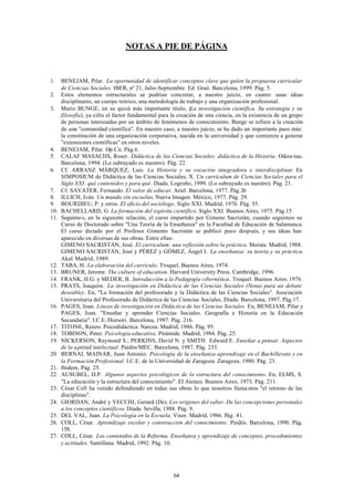 NOTAS A PIE DE PÁGINA



1.    BENEJAM, Pilar. La oportunidad de identificar conceptos clave que guíen la propuesta curricular
      de Ciencias Sociales. IBER, nº 21, Julio-Septiembre. Ed. Graó. Barcelona, 1999. Pág. 5.
2.    Estos elementos estructurales se podrían concretar, a nuestro juicio, en cuatro: unas ideas
      disciplinares, un cuerpo teórico, una metodología de trabajo y una organización profesional.
3.    Mario BUNGE, en su quizá más importante título, (La investigación científica. Su estrategia y su
      filosofía), ya cifra el factor fundamental para la creación de una ciencia, en la existencia de un grupo
      de personas interesadas por un ámbito de fenómenos de conocimiento. Bunge se refiere a la creación
      de una "comunidad científica". En nuestro caso, a nuestro juicio, se ha dado un importante paso más:
      la constitución de una organización corporativa, nacida en la universidad y que comienza a generar
      "extensiones científicas" en otros niveles.
4.    BENEJAM, Pilar. Op.Cit. Pág.6.
5.    CALAF MASACHS, Roser. Didáctica de las Ciencias Sociales: didáctica de la Historia. Oikos-tau.
      Barcelona, 1994. (Lo subrayado es nuestro). Pág. 22.
6.    Cf. ARRANZ MÁRQUEZ, Luis. La Historia y su vocación integradora e interdisciplinar. En
      SIMPOSIUM de Didáctica de las Ciencias Sociales, X. Un currículum de Ciencias Sociales para el
      Siglo XXI: qué contenidos y para qué. Diada. Logroño, 1999. (Lo subrayado es nuestro). Pág. 21.
7.    Cf. SAVATER, Fernando. El valor de educar. Ariel. Barcelona, 1977. Pág 26
8.    ILLICH, Iván. Un mundo sin escuelas. Nueva Imagen. México, 1977. Pág. 29.
9.    BOURDIEU, P. y otros. El oficio del sociólogo. Siglo XXI. Madrid, 1976. Pág. 55.
10.   BACHELLARD, G. La formación del espíritu científico. Siglo XXI. Buenos Aires, 1975. Pág.15.
11.   Seguimo s, en la siguiente relación, el curso impartido por Gimeno Sacristán, cuando seguimos su
      Curso de Doctorado sobre "Una Teoría de la Enseñanza" en la Facultad de Educación de Salamanca.
      El curso dictado por el Profesor Gimento Sacristán se publicó poco después, y sus ideas han
      aparecido en diversas de sus obras. Entre ellas:
      GIMENO SACRISTÁN, José. El currículum: una reflexión sobre la práctica. Morata. Madrid, 1988.
      GIMENO SACRISTÁN, José y PÉREZ y GÓMEZ, Ángel I. La enseñanza: su teoría y su práctica.
      Akal. Madrid, 1989.
12.   TABA, H. La elaboración del currículo. Troquel. Buenos Aires, 1974.
13.   BRUNER, Jerome. The culture of education. Harvard University Press. Cambridge, 1996.
14.   FRANK, H.G. y MEDER, B. Introducción a la Pedagogía cibernética. Troquel. Buenos Aires. 1976.
15.   PRATS, Joaquim. La investigación en Didáctica de las Ciencias Sociales (Notas para un debate
      deseable). En, "La formación del profesorado y la Didáctica de las Ciencias Sociales". Asociación
      Universitaria del Profesorado de Didáctica de las Ciencias Sociales. Diada. Barcelona, 1997. Pág.17.
16.   PAGES, Joan. Líneas de investigación en Didáctica de las Ciencias Sociales. En, BENEJAM, Pilar y
      PAGES, Joan. "Enseñar y aprender Ciencias Sociales. Geografía e Historia en la Educación
      Secundaria". I.C.E./Horsori. Barcelona, 1997. Pág. 216.
17.   TITONE, Renzo. Psicodidáctica. Narcea. Madrid, 1986. Pág. 95.
18.   TOBISON, Peter. Psicología educativa. Pirámide. Madrid, 1984. Pág. 25.
19.   NICKERSON, Raymond S.; PERKINS, David N. y SMITH. Edward E. Enseñar a pensar. Aspectos
      de la aptitud intelectual. Paidós/MEC. Barcelona, 1987. Pág. 233.
20.   BERNAL MAINAR, Juan Antonio. Psicología de la enseñanza-aprendizaje en el Bachillerato y en
      la Formación Profesional. I.C.E. de la Universidad de Zaragoza. Zaragoza, 1980. Pág. 23.
21.   Ibidem, Pág. 25.
22.   AUSUBEL, D.P. Algunos aspectos psicológicos de la estructura del conocimiento. En, ELMS, S.
      "La educación y la estructura del conocimiento". El Ateneo. Buenos Aires, 1973. Pág. 211.
23.   César Coll ha venido defendiendo en todas sus obras lo que nosotros llama mos "el retorno de las
      disciplinas".
24.   GIORDAN, André y VECCHI, Gerard (De). Los orígenes del saber. De las concepciones personales
      a los conceptos científicos. Diada. Sevilla, 1988. Pág. 9.
25.   DEL VAL, Juan. La Psicología en la Escuela. Visor. Madrid, 1986. Pág. 41.
26.   COLL, César. Aprendizaje escolar y construcción del conocimiento. Paidós. Barcelona, 1990. Pág.
      158.
27.   COLL, César. Los contenidos de la Reforma. Enseñanza y aprendizaje de conceptos, procedimientos
      y actitudes. Santillana. Madrid, 1992. Pág. 10.




                                                      64
 