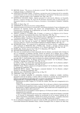 55. BRUNER, Jerome. "The process of education revisited". Phi, Delta, Kappa. Septiembre de 1971.
    Citado por Araujo, J. y Chadwick, C.B.
56. GONZÁLEZ GALLEGO, Isidoro. "Problemas y perspectivas ante la integración de los contenidos
    medioambientales en los currícula de Educación Primaria y Secundaria". En Hacia una conciencia
    ecológica. Junta de Castilla y León. Valladolid, 1991. Págs. 180 y 181.
57. GONZÁLEZ GALLEGO, Isidoro. Algunos principios de intervención didáctica en Geografía,
    Historia y Ciencias Sociales. En Actas del III Encuentro Nacional sobre el Libro Escolar y el
    Documento Didáctico en Educación Primaria y Secundaria. Universidad de Valladolid. Valladolid,
    1993.
58. POZO, J.I. Op.cit. Pág. 127.
59. ANDERSON, J.R. Memoria Asociativa. Limusa. México.
60. Anderson ha preciso sus teorías (y su noción del "conocimiento declarativo") que se relacionan con la
    generación de esquemas (teorías que nacería casi simultáneamente), pero también con el
    constructivismo y las teorías de la significación, en su obra The architecture of cognition. Harvard
    University Press. Cambrigde, 1983.
61. TREPAT, Cristóbal A. y COMES, Pilar. El tiempo y el espacio en la Didáctica de las Ciencias
    Sociales. ICE de la Universidad de Barcelona- Graó. Barcelona, 1998. Pág. 131.
62. AROSTEGUI, Julio. "La Historia como atribución (sobre el significado del tiempo histórico)". En
    "La Historia a debate". Xacobeo 93. Santiago de Compostela, 1995. Pág. 37.
63. GONZÁLEZ GALLEGO , Isidoro. "Nuevas visiones del mapa histórico: la sección de cartografía
    histórica del Atlas Nacional de España". En ARRANZ MARQUÉS. El libro de texto y los
    materiales didácticos. Tomo II. Universidad Complutense de Madrid. Madrid, 1997. Pág. 177.
64. QUINQUERS, Dolors. "La evaluación de los aprendizajes en Ciencias Sociales" , espléndida síntesis
    sobre evaluación en BENEJAM, Pilar y PAGÉS, Joan. Enseñar y aprender Ciencias Sociales,
    Geografía e Historia en Educación Secundaria. I.C.E./ Horsori. Barcelona, 1997. Pág. 123-148.
65. RUSEN, Jörn. "El libro de texto ideal". Iber, Nº 15. Barcelona, 1997. Pág. 83.
66. BOURDÉ-HERVÉMARTÍN, Guy. Op. cit.
67. Hace poco me extendí mucho en clase exponiendo ante mis alumnos, casi durante todo el tiempo, lo
    que yo consideraba un problema relevante. Incluso me pareció, por el diálogo, que lo estaban
    viviendo y comprendiendo con el mismo énfasis que yo. Luego supe que lo estaban analizando con el
    interés de los entomólogos, cuando un alumno me dijo: "Qué curiosos eran los problemas que tenías
    en el año 1968. Y, efectivamente, todos los alumnos me miraron cortésmente mientras asentían.
68. BONIFACIO, María Fátima. "O abençao retorno da vella historia". En "La Historia a debate".
    Xacobeo 93. Santiago de Compostela, 1995. Pág. 151-156.
    LE GOFF, C (De). "Les retours dans l´historiografía française actuelle". En "La Historia a debate".
    Xacobeo 93. Santiago de Compostela, 1995. Pág. 157-167.
    STROZZI, Susna. "Sujeto y persona en la biografía histórica". En "La Historia a debate". Xacobeo
    93. Santiago de Compostela, 1995.
    MORALES MOYA, Antonio. "Paul Ricoeur y narración histórica". En "La Historia a debate".
    Xacobeo 93. Santiago de Compostela, 1995.
69. ARAUJO, Joao y CHADWICK, Clifton B. Op. cit. Pág. 155.
70. TOPOLSKY, Jeray. Op. cit. Pág. 267.
71. Veamos un ejemplo espléndido de certidumbres históricas, verdades-no verdades científicas,
    percepción social de los hechos, e incluso sobre el "estado de la cuestión" de la investigación en
    didáctica como aportación de datos para tener en cuenta, en las siguientes dos referencias:
    Inauguración de la "Exposición Felipe II y su época" en El Escorial.
    -    Declaraciones de Haro Tecglen, en "El Norte de Castilla" días antes de la inauguración de la
         Exposición:
         "Felipe II fue un monarca históricamente nefasto. No es sólo que su obsesivo intervencionismo
         en la Administración paralizase el país, es que esta parálisis fue terrible; impidió la presencia del
         Renacimiento e impidió la presencia de la Reforma. ¿Qué sentido tiene esta recuperación que se
         trata de organizar ahora sobre su persona?".
    -    Declaraciones de la investigadora Carmen Iglesias en "El Norte de Castilla" el día anterior a la
         inauguración de la explosión:
         "Frente a la imagen monolítica de un rey oculto, maquiavélico, amigo de las disputas y encerrado
         en El Escorial, la historiografía moderna ha reconstruido la de un monarca imbuido de los
         valores renacentistas y humanista... amante de las ciencias, de la música... le gustaba coleccionar
         libros, cuadros... y estaba al tanto de la nuevas corrientes filosóficas de su época".
72. En su conferencia inaugural de los cursos de verano de 2001, para profesores de Secundaria, en la
    Universidad Internacional Menéndez Pelayo, Antonio Domínguez Ortiz se expresó con ideas muy



                                                     66
 