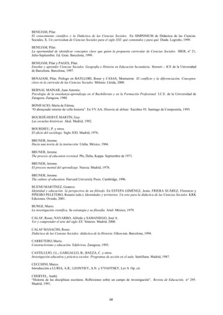 BENEJAM, Pilar.
El conocimiento científico y la Didáctica de las Ciencias Sociales. En SIMPOSIUM de Didáctica de las Ciencias
Sociales, X. Un currículum de Ciencias Sociales para el siglo XXI: qué contenidos y para qué. Diada. Logroño, 1999.

BENEJAM, Pilar.
La oportunidad de identificar conceptos clave que guíen la propuesta curricular de Ciencias Sociales. IBER, nº 21,
Julio-Septiembre. Ed. Graó. Barcelona, 1999.

BENEJAM, Pilar y PAGES, Pilar.
Enseñar y aprender Ciencias Sociales. Geografía e Historia en Educación Secundaria. Horsori – ICE de la Universidad
de Barcelona. Barcelona, 1997.

BENAJAM, Pilar, Prólogo en BATLLORI, Roser y CASAS, Montserrat. El conflicto y la diferenciación. Conceptos
clave en la curricula de las Ciencias Sociales. Milenio. Lleida, 2000.

BERNAL MAINAR, Juan Antonio.
Psicología de la enseñanza-aprendizaje en el Bachillerato y en la Formación Profesional. I.C.E. de la Universidad de
Zaragoza. Zaragoza, 1980.

BONIFACIO, María de Fátima.
“O abençoado retorno da vella historia”. En VV.AA. Historia de debate. Xacobeo 93. Santiago de Compostela, 1995.

BOURDÉ-HERVÉ MARTÍN, Guy.
Las escuelas históricas. Akal. Madrid, 1992.

BOURDIEU, P. y otros.
El oficio del sociólogo. Siglo XXI. Madrid, 1976.

BRUNER, Jerome.
Hacia una teoría de la instrucción. Uteha. México, 1966.

BRUNER, Jerome.
The process of education revisited. Phi, Delta, Kappa. Septiembre de 1971.

BRUNER, Jerome.
El proceso mental del aprendizaje. Narcea. Madrid, 1978.

BRUNER, Jerome.
The culture of education. Harvard University Press. Cambridge, 1996.

BUENO MARTÍNEZ, Gustavo.
Identidad y educación: la perspectiva de un filósofo. En ESTEPA GIMÉNEZ, Jesús, FRIERA SUÁREZ, Florencio y
PIÑEIRO PELETERO, Rosario (eds.). Identidades y territorios. Un reto para la didáctica de las Ciencias Sociales. KRK
Ediciones. Oviedo, 2001.

BUNGE, Mario.
La investigación científica. Su estrategia y su filosofía. Ariel. México, 1979.

CALAF, Roser, NAVARRO, Alfredo y SAMANIEGO, José A.
Ver y comprender el arte del siglo XX. Síntesis. Madrid, 2000.

CALAF MASACHS, Roser.
Didáctica de las Ciencias Sociales: didáctica de la Historia. Oikos-tan. Barcelona, 1994.

CARRETERO, Mario.
Constructivismo y educación. Edelvives. Zaragoza, 1993.

CASTILLEJO, J.L.; GARGALLO, B.; BAEZA, C. y otros.
Investigación educativa y práctica escolar. Programas de acción en el aula. Santillana. Madrid, 1987.

CECCHINI, Marco.
Introducción a LURIA, A.R.; LEONTIEV, A.N. y VYGOTSKY, Lev S. Op. cit.

CHERVEL, André.
“Historia de las disciplinas escolares. Reflexiones sobre un campo de investigación”. Revista de Educación, nº 295.
Madrid, 1991.



                                                           68
 