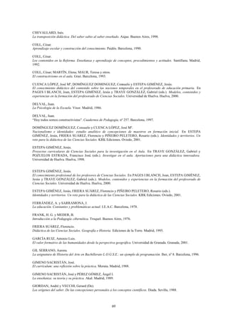 CHEVALLARD, Inés.
La transposición didáctica. Del saber sabio al saber enseñado. Aique. Buenos Aires, 1998.

COLL, César.
Aprendizaje escolar y construcción del conocimiento. Paidós. Barcelona, 1990.

COLL, César.
Los contenidos en la Reforma. Enseñanza y aprendizaje de conceptos, procedimientos y actitudes. Santillana. Madrid,
1992.

COLL, César; MARTÍN, Elena; MAUR, Teresa y otros.
El constructivismo en el aula. Graó. Barcelona, 1993.

CUENCA LÓPEZ, José Mª, DOMÍNGUEZ DOMINGUEZ, Consuelo y ESTEPA GIMÉNEZ, Jesús.
El conocimiento didáctico del contenido sobre las nociones temporales en el profesorado de educación primaria. En
PAGES I BLANCH, Joan, ESTEPA GIMÉNEZ, Jesús y TRAVE GONZÁLEZ, Gabriel (eds.). Modelos, contenidos y
experiencias en la formación del profesorado de Ciencias Sociales. Universidad de Huelva. Huelva, 2000.

DELVAL, Juan.
La Psicología de la Escuela. Visor. Madrid, 1986.

DELVAL, Juan.
“Hoy todos somos constructivistas”. Cuadernos de Pedagogía, nº 257. Barcelona, 1997.

DOMÍNGUEZ DOMÍNGUEZ, Consuelo y CUENCA LÓPEZ, José Mª.
Nacionalismo e identidades: estudio analítico de concepciones de maestros en formación inicial. En ESTEPA
GIMÉNEZ, Jesús, FRIERA SUÁREZ, Florencio y PIÑEIRO PELETERO, Rosario (eds.). Identidades y territorios. Un
reto para la didáctica de las Ciencias Sociales. KRK Ediciones. Oviedo, 2001.

ESTEPA GIMÉNEZ, Jesús.
Proyectos curriculares de Ciencias Sociales para la investigación en el Aula. En TRAVE GONZÁLEZ, Gabriel y
POZUELOS ESTRADA, Francisco José. (eds.). Investigar en el aula. Aportaciones para una didáctica innovadora.
Universidad de Huelva. Huelva, 1998.


ESTEPA GIMÉNEZ, Jesús.
El conocimiento profesional de los profesores de Ciencias Sociales. En PAGES I BLANCH, Joan, ESTEPA GIMÉNEZ,
Jesús y TRAVE GONZÁLEZ, Gabriel (eds.). Modelos, contenidos y experiencias en la formación del profesorado de
Ciencias Sociales. Universidad de Huelva. Huelva, 2000.

ESTEPA GIMÉNEZ, Jesús, FRIERA SUÁREZ, Florencio y PIÑEIRO PELETERO, Rosario (eds.).
Identidades y territorios. Un reto para la didáctica de las Ciencias Sociales. KRK Ediciones. Oviedo, 2001.

FERRÁNDEZ, A. y SARRAMONA, J.
La educación. Constantes y problemáticas actual. I.E.A.C. Barcelona, 1978.

FRANK, H. G. y MEDER, B.
Introducción a la Pedagogía cibernética. Troquel. Buenos Aires, 1976.

FRIERA SUÁREZ, Florencio.
Didáctica de las Ciencias Sociales. Geografía e Historia. Ediciones de la Torre. Madrid, 1995.

GARCÍA RUIZ, Antonio Luis.
El valor formativo de las humanidades desde la perspectiva geográfica. Universidad de Granada. Granada, 2001.

GIL SERRANO, Aurora.
La asignatura de Historia del Arte en Bachillerato L.O.G.S.E.: un ejemplo de programación. Iber, nº 8. Barcelona, 1996.

GIMENO SACRISTÁN, José.
El currículum: una reflexión sobre la práctica. Morata. Madrid, 1988.

GIMENO SACRISTÁN, José y PÉREZ GÓMEZ, Ángel I.
La enseñanza: su teoría y su práctica. Akal. Madrid, 1989.

GIORDAN, André y VECCHI, Gerard (De).
Los orígenes del saber. De las concepciones personales a los conceptos científicos. Diada. Sevilla, 1988.



                                                         69
 