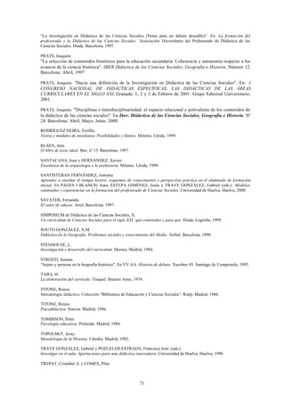 “La investigación en Didáctica de las Ciencias Sociales (Notas para un debate deseable)”. En La formación del
profesorado y la Didáctica de las Ciencias Sociales. Asociación Universitaria del Profesorado de Didáctica de las
Ciencias Sociales. Diada. Barcelona, 1997.

PRATS, Joaquim.
"La selección de contenidos históricos para la educación secundaria. Coherencia y autonomía respecto a los
avances de la ciencia histórica". IBER Didáctica de las Ciencias Sociales, Geografía e Historia. Número 12.
Barcelona: Abril, 1997

PRATS, Joaquim. "Hacia una definición de la Investigación en Didáctica de las Ciencias Sociales". En: I
CONGRESO NACIONAL DE DIDÁCTICAS ESPECÍFICAS. LAS DIDÁCTICAS DE LAS ÁREAS
CURRICULARES EN EL SIGLO XXI. Granada: 1, 2 y 3 de Febrero de 2001. Grupo Editorial Universitario.
2001.

PRATS, Joaquim. "Disciplinas e interdisciplinariedad: el espacio relacional y polivalente de los contenidos de
la didáctica de las ciencias sociales". En Iber. Didáctica de las Ciencias Sociales, Geografía e Historia. Nº
24. Barcelona: Abril, Mayo, Junio. 2000.

RODRÍGUEZ NEIRA, Teófilo.
Teoría y módulos de enseñanza. Posibilidades y límites. Milenio. Lleida, 1999.

RUSEN, Jörn.
El libro de texto ideal. Iber, nº 15. Barcelona, 1997.

SANTACANA, Juan y HERNÁNDEZ, Xavier.
Enseñanza de la arqueología y la prehistoria. Milenio. Lleida, 1999.

SANTISTEBAN FERNÁNDEZ, Antonio.
Aprender a enseñar el tiempo lectivo: esquemas de conocimiento y perspectiva práctica en el alumnado de formación
inicial. En PAGES I BLANCH, Joan, ESTEPA GIMÉNEZ, Jesús y TRAVE GONZÁLEZ, Gabriel (eds.). Modelos,
contenidos y experiencias en la formación del profesorado de Ciencias Sociales. Universidad de Huelva. Huelva, 2000.

SAVATER, Fernando.
El valor de educar. Ariel. Barcelona, 1997.

SIMPOSIUM de Didáctica de las Ciencias Sociales, X.
Un currículum de Ciencias Sociales para el siglo XXI: qué contenidos y para qué. Diada. Logroño, 1999.

SOUTO GONZÁLEZ, X.M.
Didáctica de la Geografía. Problemas sociales y conocimiento del Medio. Serbal. Barcelona, 1998.

STENHOUSE, L.
Investigación y desarrollo del currículum. Morata. Madrid, 1984.

STROZZI, Susana.
“Sujeto y persona en la biografía histórica”. En VV.AA. Historia de debate. Xacobeo 93. Santiago de Compostela, 1995.

TABA, H.
La elaboración del currículo. Troquel. Buenos Aires, 1974.

TITONE, Renzo.
Metodología didáctica. Colección “Biblioteca de Educación y Ciencias Sociales”. Rialp. Madrid, 1966.

TITONE, Renzo.
Psicodidáctica. Narcea. Madrid, 1986.

TOMBISON, Peter.
Psicología educativa. Pirámide. Madrid, 1984.

TOPOLSKY, Jeray.
Metodología de la Historia. Cátedra. Madrid, 1982.

TRAVE GONZÁLEZ, Gabriel y POZUELOS ESTRADA, Francisco José. (eds.).
Investigar en el aula. Aportaciones para una didáctica innovadora. Universidad de Huelva. Huelva, 1998.

TREPAT, Cristóbal A. y COMES, Pilar.



                                                         71
 