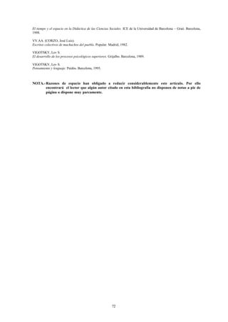 El tiempo y el espacio en la Didáctica de las Ciencias Sociales. ICE de la Universidad de Barcelona – Graó. Barcelona,
1998.

VV.AA. (CORZO, José Luis).
Escritos colectivos de muchachos del pueblo. Popular. Madrid, 1982.

VIGOTSKY, Lev S.
El desarrollo de los procesos psicológicos superiores. Grijalbo. Barcelona, 1989.

VIGOTSKY, Lev S.
Pensamiento y lenguaje. Paidós. Barcelona, 1995.



NOTA.- Razones de espacio han obligado a reducir considerablemente este artículo. Por ello
       encontrará el lector que algún autor citado en esta bibliografía no disponen de notas a pie de
       página o dispone muy parcamente.




                                                         72
 