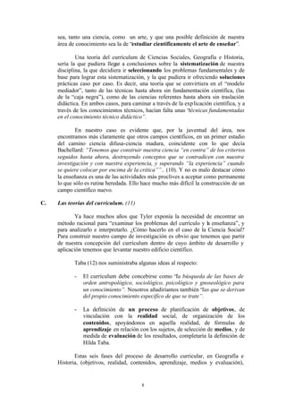 sea, tanto una ciencia, como un arte, y que una posible definición de nuestra
     área de conocimiento sea la de “estudiar científicamente el arte de enseñar”.

             Una teoría del currículum de Ciencias Sociales, Geografía e Historia,
     sería la que pudiera llegar a conclusiones sobre la sistematización de nuestra
     disciplina, la que decidiera ir seleccionando los problemas fundamentales y de
     base para lograr esta sistematización, y la que pudiera ir ofreciendo soluciones
     prácticas caso por caso. Es decir, una teoría que se convirtiera en el “modelo
     mediador”, tanto de las técnicas hasta ahora sin fundamentación científica, (las
     de la “caja negra”), como de las ciencias referentes hasta ahora sin traslación
     didáctica. En ambos casos, para caminar a través de la exp licación científica, y a
     través de los conocimientos técnicos, hacían falta unas “técnicas fundamentadas
     en el conocimiento técnico didáctico”.

             En nuestro caso es evidente que, por la juventud del área, nos
     encontramos más claramente que otros campos científicos, en un primer estadio
     del camino ciencia difusa-ciencia madura, coincidente con lo que decía
     Bachellard: “Tenemos que construir nuestra ciencia “en contra” de los criterios
     seguidos hasta ahora, destruyendo conceptos que se contradicen con nuestra
     investigación y con nuestra experiencia, y superando “la experiencia” cuando
     se quiere colocar por encima de la critica””.. (10). Y no es malo destacar cómo
     la enseñanza es una de las actividades más proclives a aceptar como permanente
     lo que sólo es rutina heredada. Ello hace mucho más difícil la construcción de un
     campo científico nuevo.

C.   Las teorías del currículum. (11)

            Ya hace muchos años que Tyler exponía la necesidad de encontrar un
     método racional para “examinar los problemas del currículo y la enseñanza”, y
     para analizarlo e interpretarlo. ¿Cómo hacerlo en el caso de la Ciencia Social?
     Para construir nuestro campo de investigación es obvio que tenemos que partir
     de nuestra concepción del currículum dentro de cuyo ámbito de desarrollo y
     aplicación tenemos que levantar nuestro edificio científico.

            Taba (12) nos suministraba algunas ideas al respecto:

            -   El currículum debe concebirse como “la búsqueda de las bases de
                orden antropológico, sociológico, psicológico y gnoseológico para
                un conocimiento”. Nosotros añadiríamos también “las que se derivan
                del propio conocimiento específico de que se trate”.

            -   La definición de un proceso de planificación de objetivos, de
                vinculación con la realidad social, de organización de los
                contenidos, apoyándonos en aquella realidad, de fórmulas de
                aprendizaje en relación con los sujetos, de selección de medios, y de
                medida de evaluación de los resultados, completaría la definición de
                Hilda Taba.

            Estas seis fases del proceso de desarrollo curricular, en Geografía e
     Historia, (objetivos, realidad, contenidos, aprendizaje, medios y evaluación),


                                          8
 