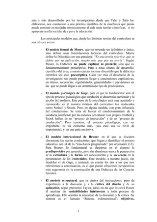 más y más desarrolladas por los investigadores desde que Tyler y Taba los
elaboraron, nos conducirán a una práctica científica de la enseñanza que jamás
puede consistir en trasladar niméticamente al aula unas teorías científicas, si no
aparecen en ella nacidas de y para la educación.

       Los principales modelos que, desde las distintas teorías del currículum se
nos ofrecen serían:

       -   El modelo formal de Moore , que no pretende ser definitivo y único,
           sino definir unas formulaciones técnicas del currículum. Moore
           define la Didáctica con una paradoja: “Es una teoría práctica que se
           define por su aplicación, mucho más que por su teoría”. Según
           Moore, la Didáctica no puede explicar ni predecir, sino que es
           fundamentalmente prescriptiva. Pero a estas alturas de desarrollo
           científico del área, a nuestro juicio, es muy discutible que la didáctica
           científica sea sólo prescriptiva. Cada vez más el desarrollo de la
           investigación nos puede permitir llegar a conclusiones explicativas,
           en ritmos, secuencias, regularidades, generalidades o previsiones en
           las que se puede llegar a un determinado tipo de predicciones.

       -   El modelo psicológico de Gage, para el que lo fundamental será el
           tipo de proceso psicológico que conducirá el desarrollo curricular y la
           acción del profesor. Este peso de lo psicológico está muy aceptado y
           reconocido: en él insisten teóricos del currículum tan destacados
           como Nutholl y Snook. Pero, en alguna medida, con gran influencia
           del conductismo. Se trata de buscar el condicionamiento de la
           conducta justificado por las razones del educar. Los propios Nutholl y
           Snook hablan de un “proceso de instrucción” y de un “proceso de
           conducción”. Para nosotros, el proceso psicológico; con ser
           importante, es un elemento más, (sea cual sea su nivel de
           importancia), y no una guía exclusiva.

       -   El modelo instruccional de Bruner, en el que se discuten
           claramente las teorías conductistas, que llegan a identificar el proceso
           educativo con el de la “enseñanza programada” por ordenador (13).
           Para Bruner, lo fundamental es despertar en el alumno la
           predisposición por aprender, pero sin abandonar nunca la perspectiva
           de la estructura y la forma del conocimiento y la secuencia en la
           presentación de los contenidos. Este modelo, a nuestro juicio, sin
           desdeñar el de Gage, y teniendo en cuenta los dos a los que nos
           referiremos a continuación, es el que puede ofrecernos perspectivas
           más sugerentes en la construcción de una Didáctica de las Ciencias
           Sociales.

       -   El modelo estructural, que se deriva del instruccional, pero da
           importancia a la discusión y a la crítica del diseño y de su
           aplicación, según preconiza Taylor, ideas en las que insistirá Husen
           al analizar las variabilidades intrínsecas a todo proceso de
           aprend izaje. Ello acentúa la necesidad de la discusión y la crítica. Su
           sistema es el llamado “Sistema tridimensional”: objetivos,


                                     9
 
