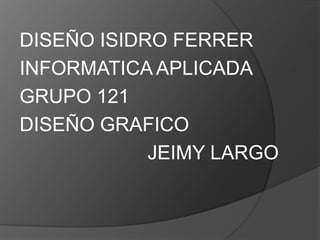 DISEÑO ISIDRO FERRER
INFORMATICA APLICADA
GRUPO 121
DISEÑO GRAFICO
            JEIMY LARGO
 