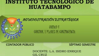 INSTITUTO TECNOLÓGICO DE 
HUATABAMPO 
ADMINISTRACIÓN ESTRATÉGICA 
UNIDAD V 
CONTROL Y PLANES DE CONTINGENCIA 
CONTADOR PÚBLICO SÉPTIMO SEMESTRE 
DOCENTE: L.A. ISIDRO ENRIQUE 
GIL CRUZ 
 