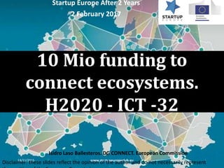 10 Mio funding to
connect ecosystems.
H2020 - ICT -32
13/11/2015 www.startupeuropeclub.eu 1
Startup Europe After 2 Years
2 February 2017
Isidro Laso Ballesteros. DG CONNECT. European Commission
Disclaimer: these slides reflect the opinion of the author and do not necessarily represent
 