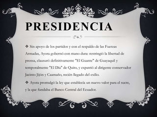 PRESIDENCIA
 Sin apoyo de los partidos y con el respaldo de las Fuerzas
Armadas, Ayora gobernó con mano dura: restringió la libertad de
prensa, clausuró definitivamente "El Guante" de Guayaquil y
temporalmente "El Día" de Quito, y expatrió al dirigente conservador
Jacinto Jijón y Caamaño, recién llegado del exilio.
 Ayora promulgó la ley que establecía un nuevo valor para el sucre,
y la que fundaba el Banco Central del Ecuador.
 