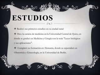 ESTUDIOS
 Realizó sus primeros estudios en su ciudad natal
 Hizo la carrera de medicina en la Universidad Central de Quito, en
donde se graduó en Medicina y Cirugía con la tesis "Leyes biológicas
y sus aplicaciones".
 Completó su formación en Alemania, donde se especializó en
Obstetricia y Ginecología, en la Universidad de Berlín.
 