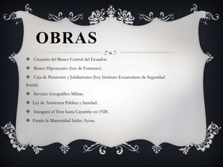 OBRAS
 Creación del Banco Central del Ecuador.
 Banco Hipotecario (hoy de Fomento).
 Caja de Pensiones y Jubilaciones (hoy Instituto Ecuatoriano de Seguridad
Social).
 Servicio Geográfico Militar.
 Ley de Asistencia Pública y Sanidad.
 Inauguró el Tren hasta Cayambe en 1928.
 Fundo la Maternidad Isidro Ayora.
 
