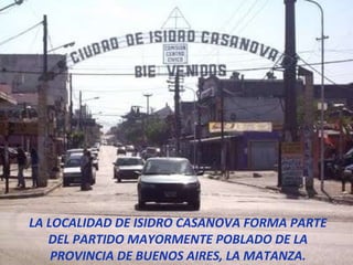 LA LOCALIDAD DE ISIDRO CASANOVA FORMA PARTE DEL PARTIDO MAYORMENTE POBLADO DE LA PROVINCIA DE BUENOS AIRES, LA MATANZA. 