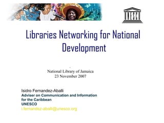 Libraries Networking for National
             Development
                           .
              National Library of Jamaica
                  23 November 2007


Isidro Fernandez-Aballi
Adviser on Communication and Information
for the Caribbean
UNESCO
i.fernandez-aballi@unesco.org
 