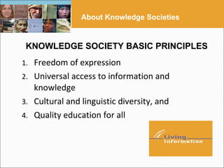 About Knowledge Societies


 KNOWLEDGE SOCIETY BASIC PRINCIPLES
1. Freedom of expression
2. Universal access to information and
   knowledge
3. Cultural and linguistic diversity, and
4. Quality education for all
 