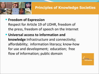 Principles of Knowledge Societies


 Freedom of Expression
  Respect for Article 19 of UDHR, freedom of
  the press, freedom of speech on the Internet
 Universal access to information and
  knowledge Infrastructure and connectivity;
  affordability; information literacy; know-how
  for use and development; education; free
  flow of information; public domain
 