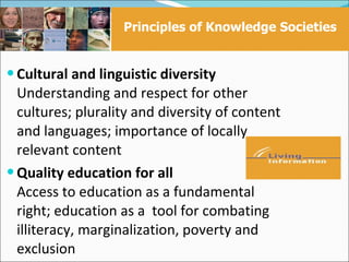 Principles of Knowledge Societies


 Cultural and linguistic diversity
  Understanding and respect for other
  cultures; plurality and diversity of content
  and languages; importance of locally
  relevant content
 Quality education for all
  Access to education as a fundamental
  right; education as a tool for combating
  illiteracy, marginalization, poverty and
  exclusion
 