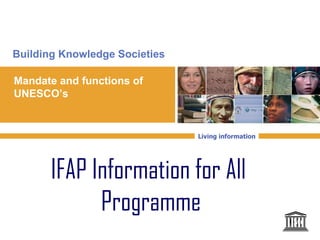 Building Knowledge Societies

Mandate and functions of
UNESCO’s


                               Living information




       IFAP Information for All
             Programme
 