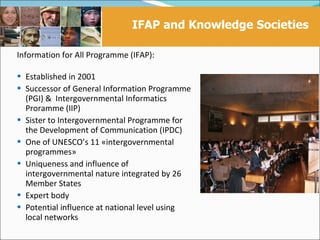 IFAP and Knowledge Societies
                              Mandate and functions
Information for All Programme (IFAP):

 Established in 2001
 Successor of General Information Programme
    (PGI) & Intergovernmental Informatics
    Proramme (IIP)
   Sister to Intergovernmental Programme for
    the Development of Communication (IPDC)
   One of UNESCO’s 11 «intergovernmental
    programmes»
   Uniqueness and influence of
    intergovernmental nature integrated by 26
    Member States
   Expert body
   Potential influence at national level using
    local networks
 