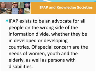 IFAP and Knowledge Societies


IFAP exists to be an advocate for all
 people on the wrong side of the
 information divide, whether they be
 in developed or developing
 countries. Of special concern are the
 needs of women, youth and the
 elderly, as well as persons with
 disabilities.
 